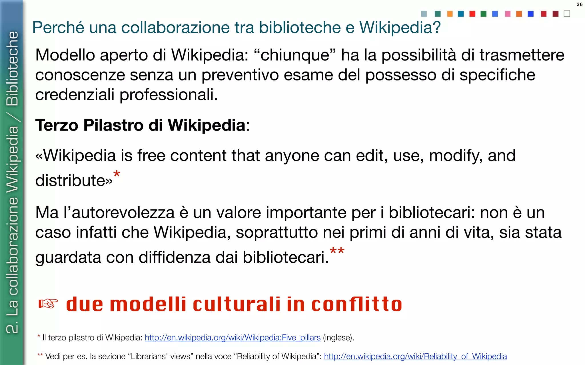 26
Perché una collaborazione tra biblioteche e Wikipedia?
Modello aperto di Wikipedia: “chiunque” ha la possibilità di trasmettere
conoscenze senza un preventivo esame del possesso di speciﬁche
credenziali professionali.
Terzo Pilastro di Wikipedia:
«Wikipedia is free content that anyone can edit, use, modify, and
distribute»*
Ma l’autorevolezza è un valore importante per i bibliotecari: non è un
caso infatti che Wikipedia, soprattutto nei primi di anni di vita, sia stata
guardata con diﬃdenza dai bibliotecari.**
* Il terzo pilastro di Wikipedia: http://en.wikipedia.org/wiki/Wikipedia:Five_pillars (inglese).
** Vedi per es. la sezione “Librarians' views” nella voce “Reliability of Wikipedia”: http://en.wikipedia.org/wiki/Reliability_of_Wikipedia
☞ due modelli culturali in conﬂitto
2.LacollaborazioneWikipedia/Biblioteche
 