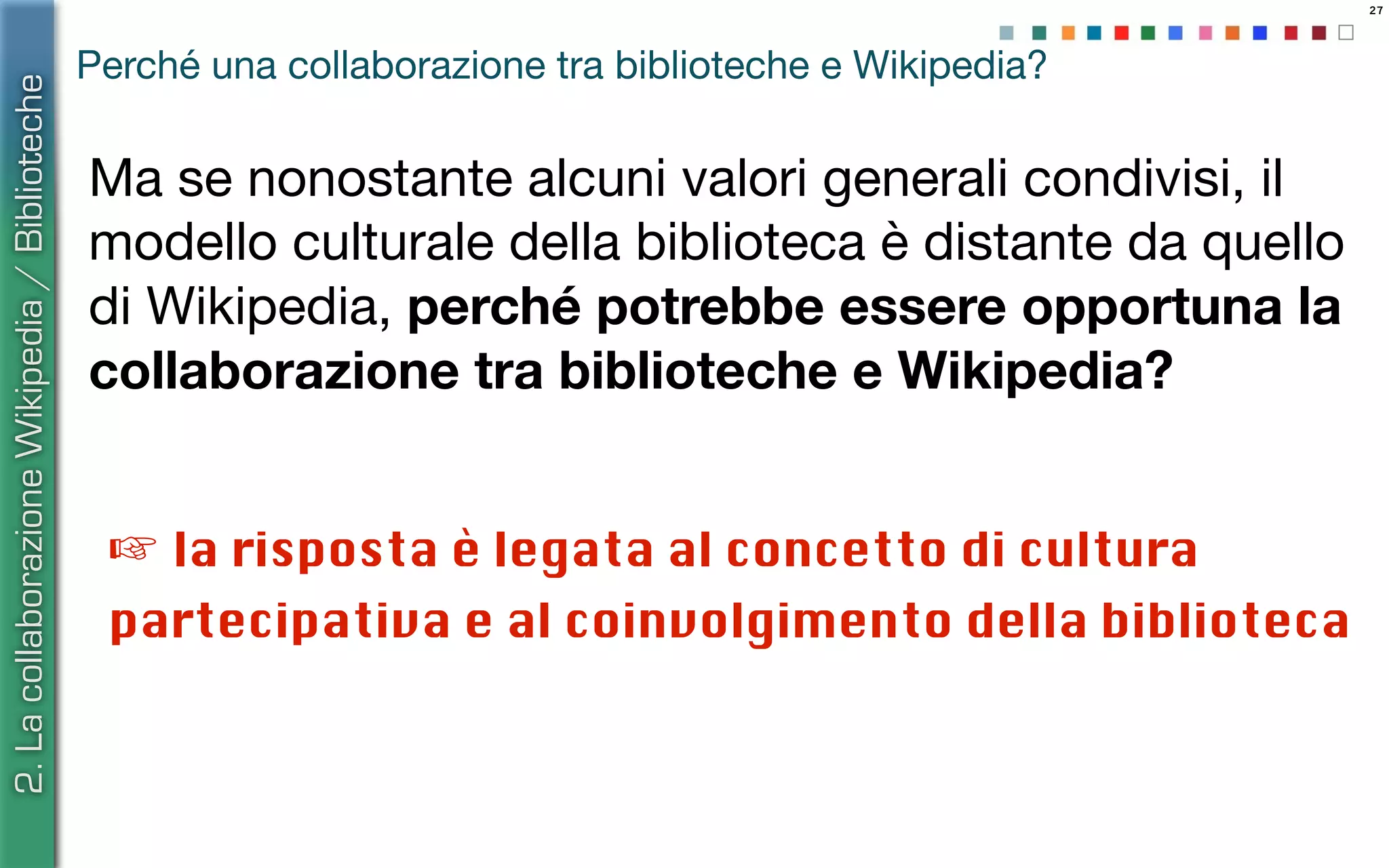 27
Ma se nonostante alcuni valori generali condivisi, il
modello culturale della biblioteca è distante da quello
di Wikipedia, perché potrebbe essere opportuna la
collaborazione tra biblioteche e Wikipedia?
2.LacollaborazioneWikipedia/Biblioteche
Perché una collaborazione tra biblioteche e Wikipedia?
☞ la risposta è legata al concetto di cultura
partecipativa e al coinvolgimento della biblioteca
 