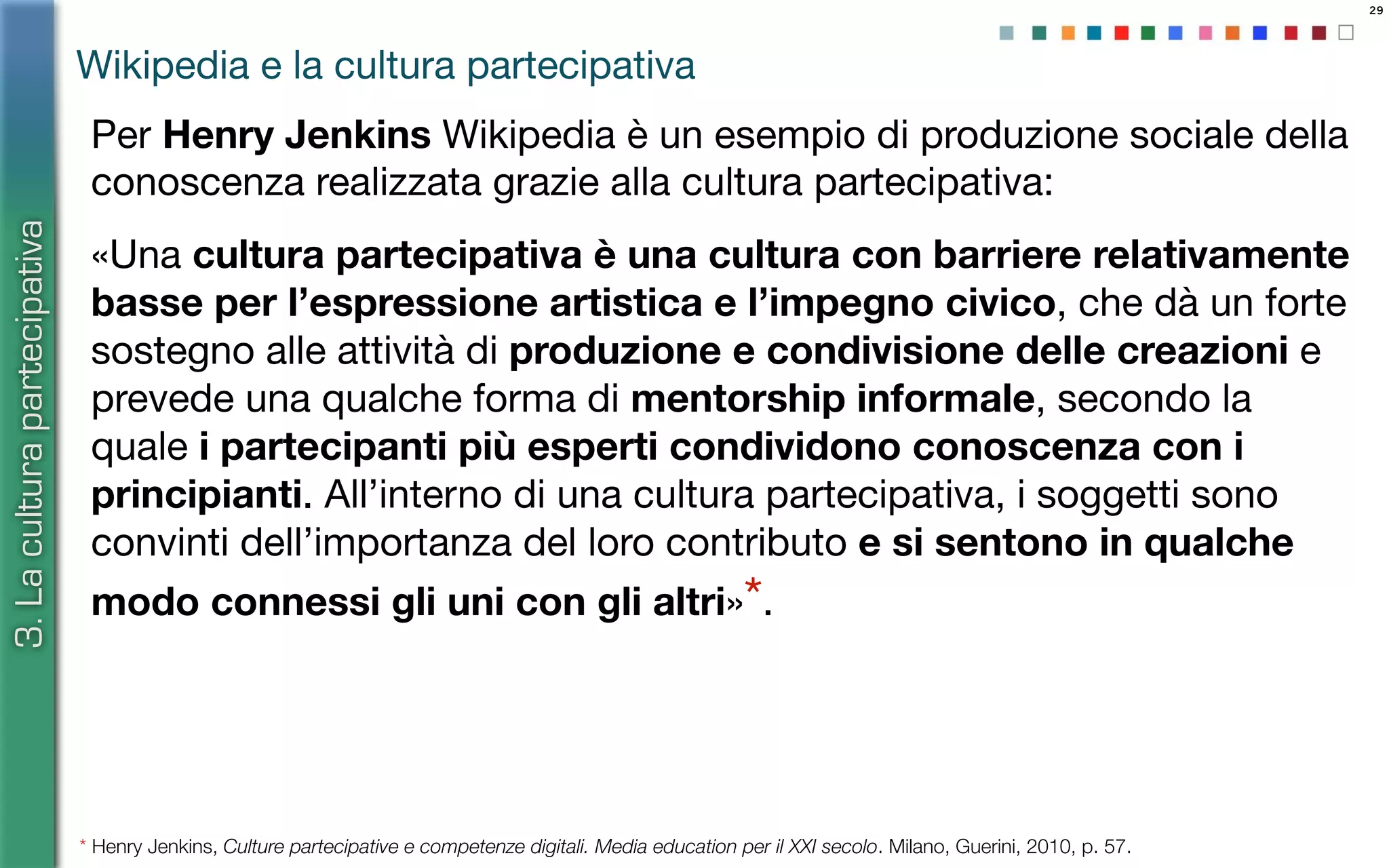 29
Per Henry Jenkins Wikipedia è un esempio di produzione sociale della
conoscenza realizzata grazie alla cultura partecipativa:
«Una cultura partecipativa è una cultura con barriere relativamente
basse per l’espressione artistica e l’impegno civico, che dà un forte
sostegno alle attività di produzione e condivisione delle creazioni e
prevede una qualche forma di mentorship informale, secondo la
quale i partecipanti più esperti condividono conoscenza con i
principianti. All’interno di una cultura partecipativa, i soggetti sono
convinti dell’importanza del loro contributo e si sentono in qualche
modo connessi gli uni con gli altri»*.
* Henry Jenkins, Culture partecipative e competenze digitali. Media education per il XXI secolo. Milano, Guerini, 2010, p. 57.
Wikipedia e la cultura partecipativa
3.Laculturapartecipativa
 