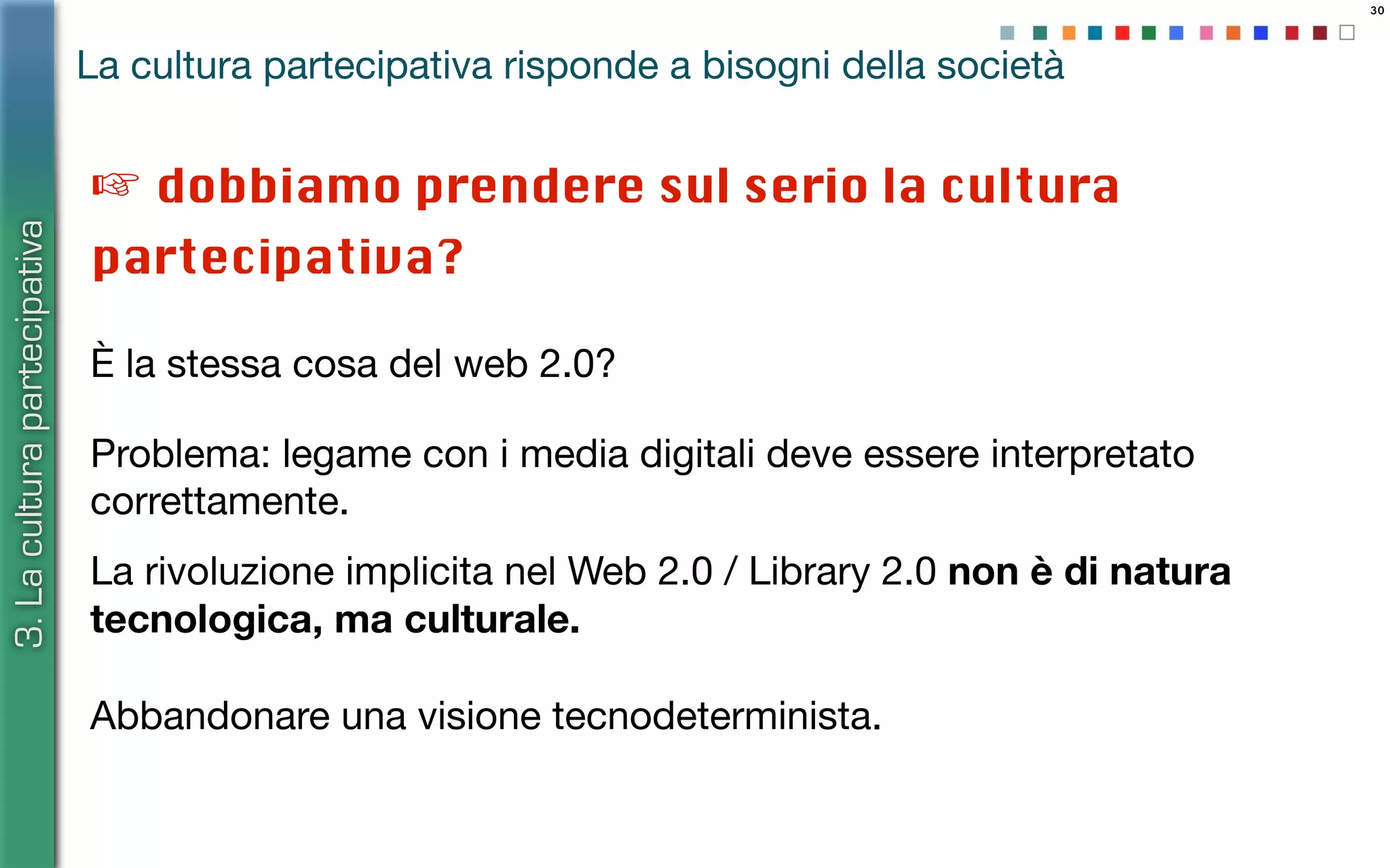 30
Problema: legame con i media digitali deve essere interpretato
correttamente.
3.Laculturapartecipativa
La cultura partecipativa risponde a bisogni della società
La rivoluzione implicita nel Web 2.0 / Library 2.0 non è di natura
tecnologica, ma culturale.
☞ dobbiamo prendere sul serio la cultura
partecipativa?
Abbandonare una visione tecnodeterminista.
È la stessa cosa del web 2.0?
 