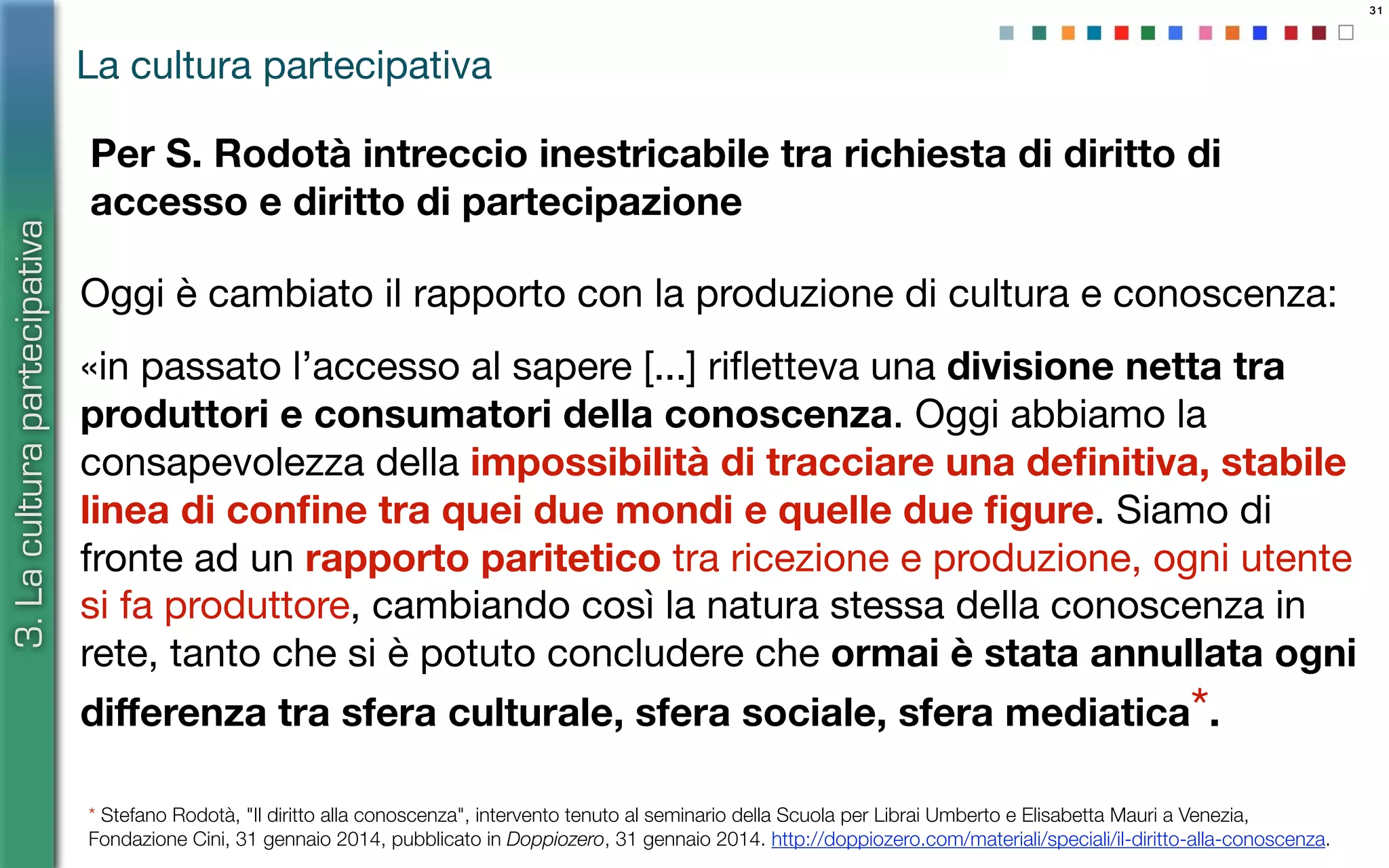 31
La cultura partecipativa
Oggi è cambiato il rapporto con la produzione di cultura e conoscenza:
«in passato l’accesso al sapere [...] riﬂetteva una divisione netta tra
produttori e consumatori della conoscenza. Oggi abbiamo la
consapevolezza della impossibilità di tracciare una deﬁnitiva, stabile
linea di conﬁne tra quei due mondi e quelle due ﬁgure. Siamo di
fronte ad un rapporto paritetico tra ricezione e produzione, ogni utente
si fa produttore, cambiando così la natura stessa della conoscenza in
rete, tanto che si è potuto concludere che ormai è stata annullata ogni
diﬀerenza tra sfera culturale, sfera sociale, sfera mediatica*.
3.Laculturapartecipativa
* Stefano Rodotà, "Il diritto alla conoscenza", intervento tenuto al seminario della Scuola per Librai Umberto e Elisabetta Mauri a Venezia,
Fondazione Cini, 31 gennaio 2014, pubblicato in Doppiozero, 31 gennaio 2014. http://doppiozero.com/materiali/speciali/il-diritto-alla-conoscenza.
Per S. Rodotà intreccio inestricabile tra richiesta di diritto di
accesso e diritto di partecipazione
 