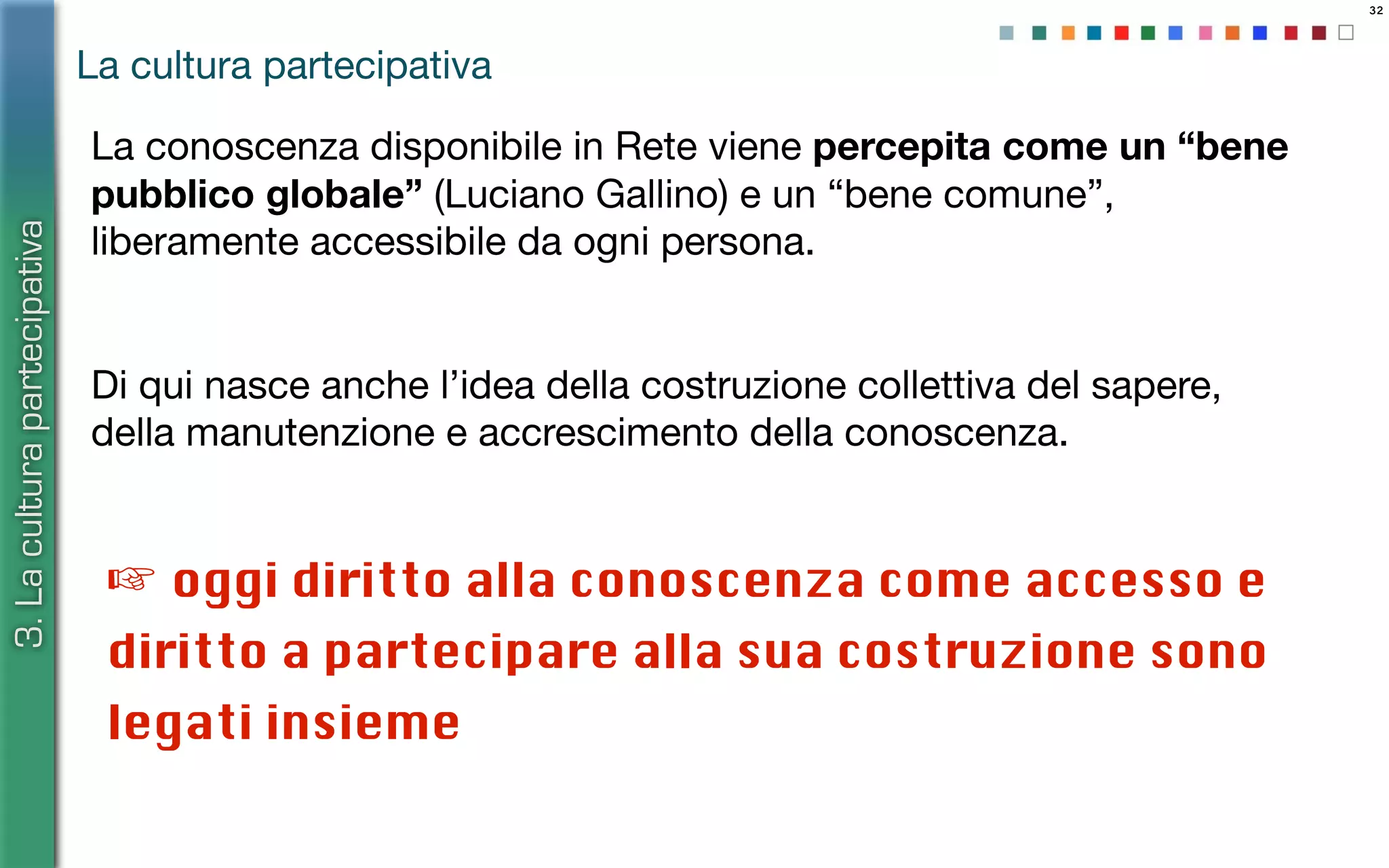 32
☞ oggi diritto alla conoscenza come accesso e
diritto a partecipare alla sua costruzione sono
legati insieme
La conoscenza disponibile in Rete viene percepita come un “bene
pubblico globale” (Luciano Gallino) e un “bene comune”,
liberamente accessibile da ogni persona.
Di qui nasce anche l’idea della costruzione collettiva del sapere,
della manutenzione e accrescimento della conoscenza.
La cultura partecipativa
3.Laculturapartecipativa
 