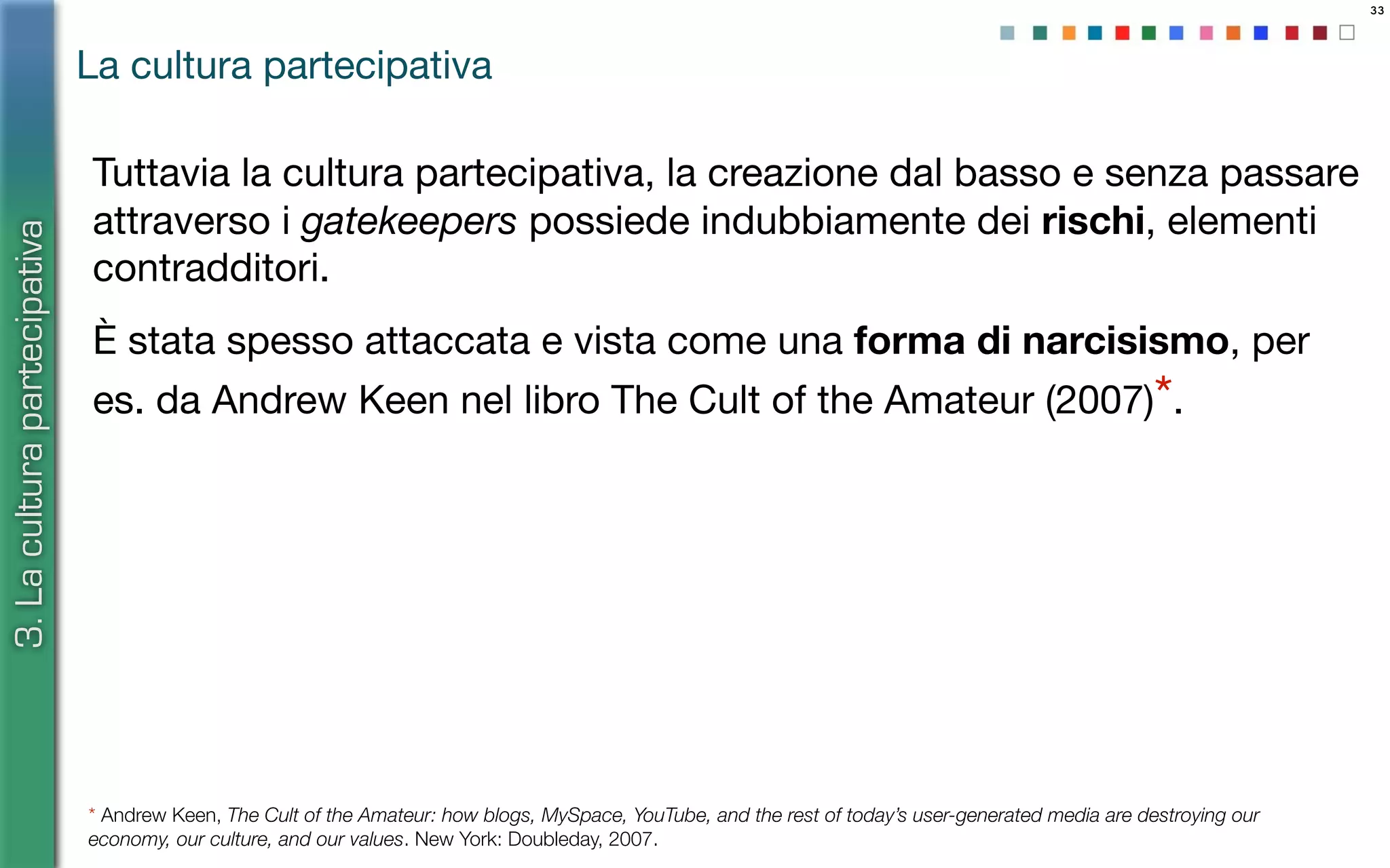 33
Tuttavia la cultura partecipativa, la creazione dal basso e senza passare
attraverso i gatekeepers possiede indubbiamente dei rischi, elementi
contradditori.
È stata spesso attaccata e vista come una forma di narcisismo, per
es. da Andrew Keen nel libro The Cult of the Amateur (2007)*.
La cultura partecipativa
3.Laculturapartecipativa
* Andrew Keen, The Cult of the Amateur: how blogs, MySpace, YouTube, and the rest of today’s user-generated media are destroying our
economy, our culture, and our values. New York: Doubleday, 2007.
 