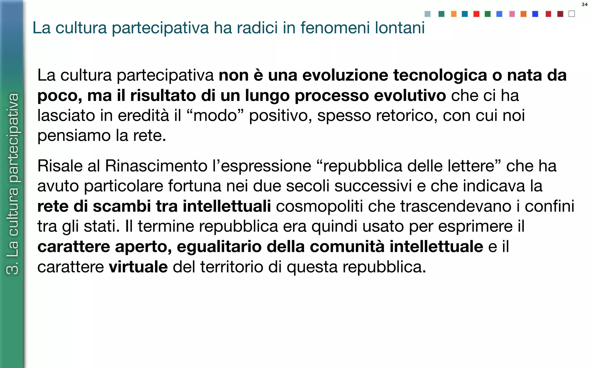 34
La cultura partecipativa non è una evoluzione tecnologica o nata da
poco, ma il risultato di un lungo processo evolutivo che ci ha
lasciato in eredità il “modo” positivo, spesso retorico, con cui noi
pensiamo la rete.
Risale al Rinascimento l’espressione “repubblica delle lettere” che ha
avuto particolare fortuna nei due secoli successivi e che indicava la
rete di scambi tra intellettuali cosmopoliti che trascendevano i conﬁni
tra gli stati. Il termine repubblica era quindi usato per esprimere il
carattere aperto, egualitario della comunità intellettuale e il
carattere virtuale del territorio di questa repubblica.
La cultura partecipativa ha radici in fenomeni lontani
3.Laculturapartecipativa
 