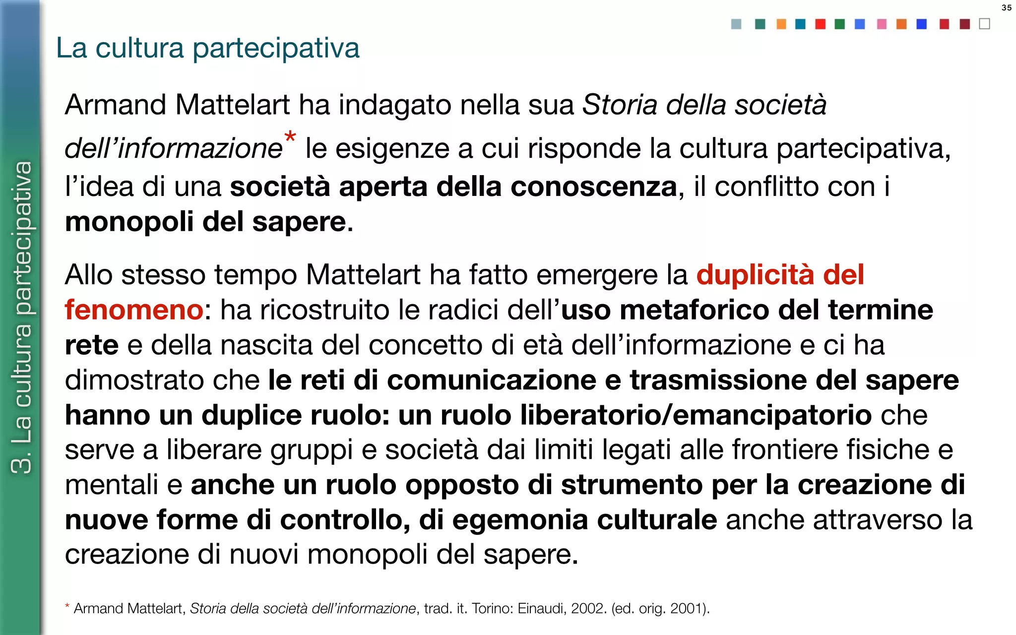 35
Armand Mattelart ha indagato nella sua Storia della società
dell’informazione* le esigenze a cui risponde la cultura partecipativa,
l’idea di una società aperta della conoscenza, il conﬂitto con i
monopoli del sapere.
Allo stesso tempo Mattelart ha fatto emergere la duplicità del
fenomeno: ha ricostruito le radici dell’uso metaforico del termine
rete e della nascita del concetto di età dell’informazione e ci ha
dimostrato che le reti di comunicazione e trasmissione del sapere
hanno un duplice ruolo: un ruolo liberatorio/emancipatorio che
serve a liberare gruppi e società dai limiti legati alle frontiere ﬁsiche e
mentali e anche un ruolo opposto di strumento per la creazione di
nuove forme di controllo, di egemonia culturale anche attraverso la
creazione di nuovi monopoli del sapere.
* Armand Mattelart, Storia della società dell’informazione, trad. it. Torino: Einaudi, 2002. (ed. orig. 2001).
La cultura partecipativa
3.Laculturapartecipativa
 