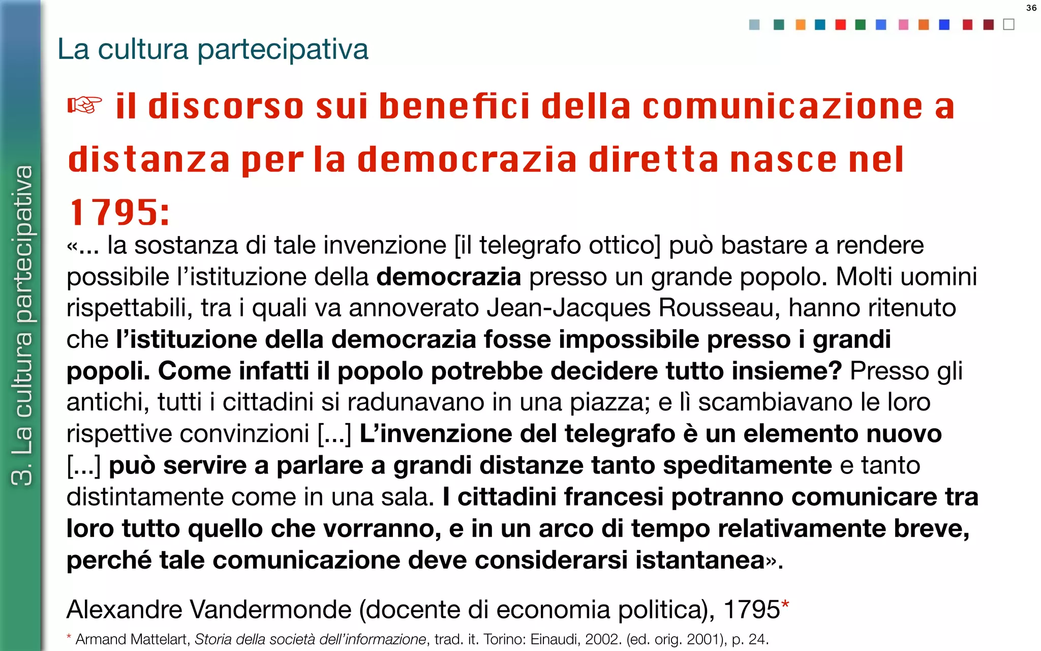 36
«... la sostanza di tale invenzione [il telegrafo ottico] può bastare a rendere
possibile l’istituzione della democrazia presso un grande popolo. Molti uomini
rispettabili, tra i quali va annoverato Jean-Jacques Rousseau, hanno ritenuto
che l’istituzione della democrazia fosse impossibile presso i grandi
popoli. Come infatti il popolo potrebbe decidere tutto insieme? Presso gli
antichi, tutti i cittadini si radunavano in una piazza; e lì scambiavano le loro
rispettive convinzioni [...] L’invenzione del telegrafo è un elemento nuovo
[...] può servire a parlare a grandi distanze tanto speditamente e tanto
distintamente come in una sala. I cittadini francesi potranno comunicare tra
loro tutto quello che vorranno, e in un arco di tempo relativamente breve,
perché tale comunicazione deve considerarsi istantanea».
Alexandre Vandermonde (docente di economia politica), 1795*
La cultura partecipativa
3.Laculturapartecipativa
* Armand Mattelart, Storia della società dell’informazione, trad. it. Torino: Einaudi, 2002. (ed. orig. 2001), p. 24.
☞ il discorso sui beneﬁci della comunicazione a
distanza per la democrazia diretta nasce nel
1795:
 
