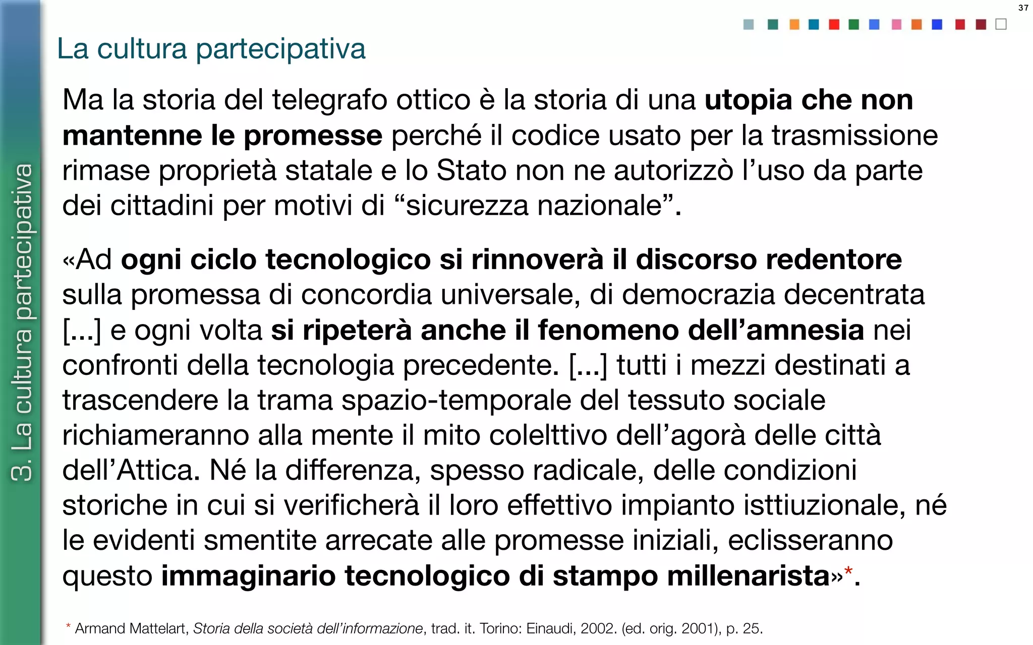 37
Ma la storia del telegrafo ottico è la storia di una utopia che non
mantenne le promesse perché il codice usato per la trasmissione
rimase proprietà statale e lo Stato non ne autorizzò l’uso da parte
dei cittadini per motivi di “sicurezza nazionale”.
«Ad ogni ciclo tecnologico si rinnoverà il discorso redentore
sulla promessa di concordia universale, di democrazia decentrata
[...] e ogni volta si ripeterà anche il fenomeno dell’amnesia nei
confronti della tecnologia precedente. [...] tutti i mezzi destinati a
trascendere la trama spazio-temporale del tessuto sociale
richiameranno alla mente il mito colelttivo dell’agorà delle città
dell’Attica. Né la diﬀerenza, spesso radicale, delle condizioni
storiche in cui si veriﬁcherà il loro eﬀettivo impianto isttiuzionale, né
le evidenti smentite arrecate alle promesse iniziali, eclisseranno
questo immaginario tecnologico di stampo millenarista»*.
La cultura partecipativa
3.Laculturapartecipativa
* Armand Mattelart, Storia della società dell’informazione, trad. it. Torino: Einaudi, 2002. (ed. orig. 2001), p. 25.
 