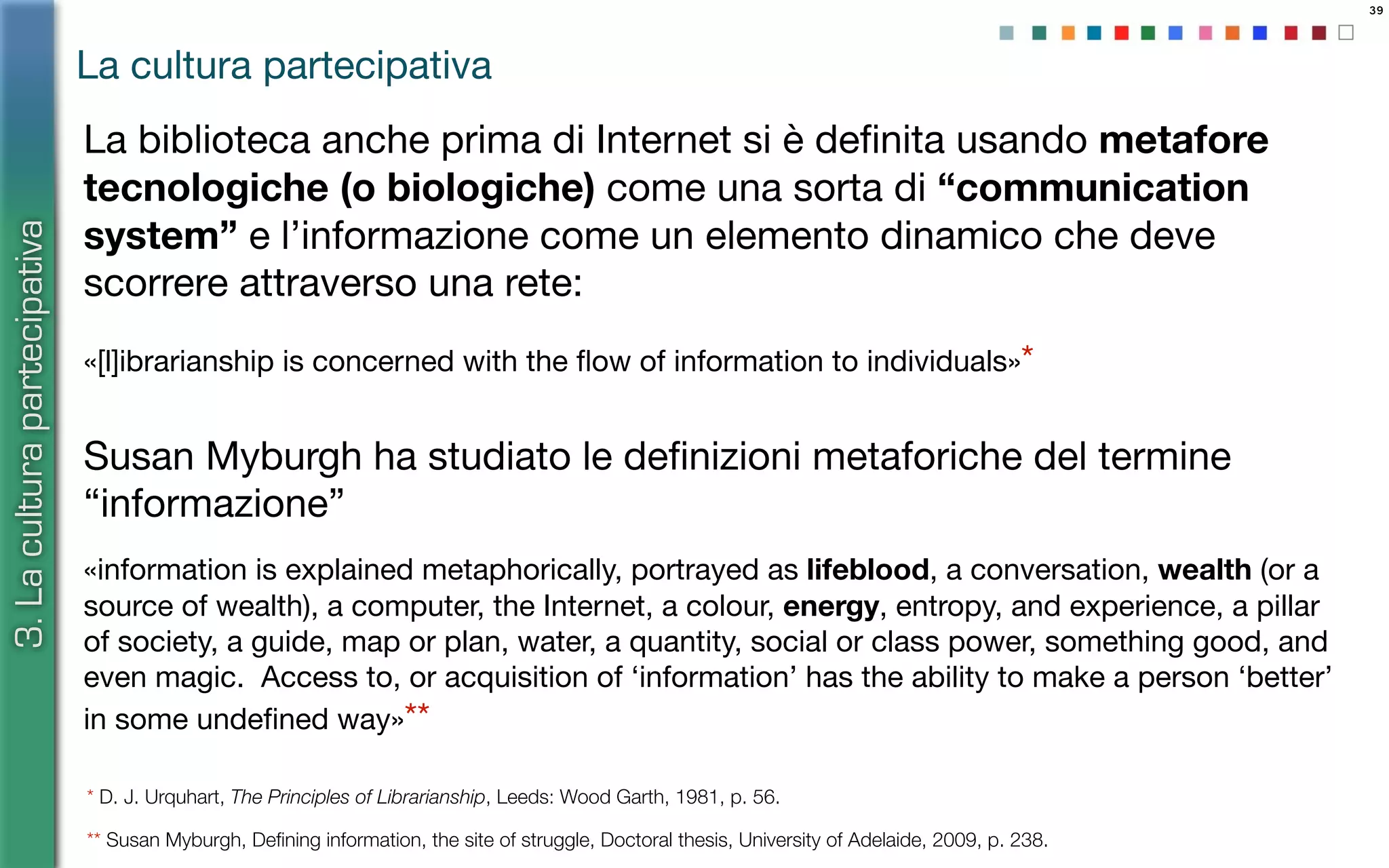 39
«[l]ibrarianship is concerned with the ﬂow of information to individuals»*
Susan Myburgh ha studiato le deﬁnizioni metaforiche del termine
“informazione”
«information is explained metaphorically, portrayed as lifeblood, a conversation, wealth (or a
source of wealth), a computer, the Internet, a colour, energy, entropy, and experience, a pillar
of society, a guide, map or plan, water, a quantity, social or class power, something good, and
even magic. Access to, or acquisition of ‘information’ has the ability to make a person ‘better’
in some undeﬁned way»**
La cultura partecipativa
3.Laculturapartecipativa
* D. J. Urquhart, The Principles of Librarianship, Leeds: Wood Garth, 1981, p. 56.
** Susan Myburgh, Deﬁning information, the site of struggle, Doctoral thesis, University of Adelaide, 2009, p. 238.
La biblioteca anche prima di Internet si è deﬁnita usando metafore
tecnologiche (o biologiche) come una sorta di “communication
system” e l’informazione come un elemento dinamico che deve
scorrere attraverso una rete:
 