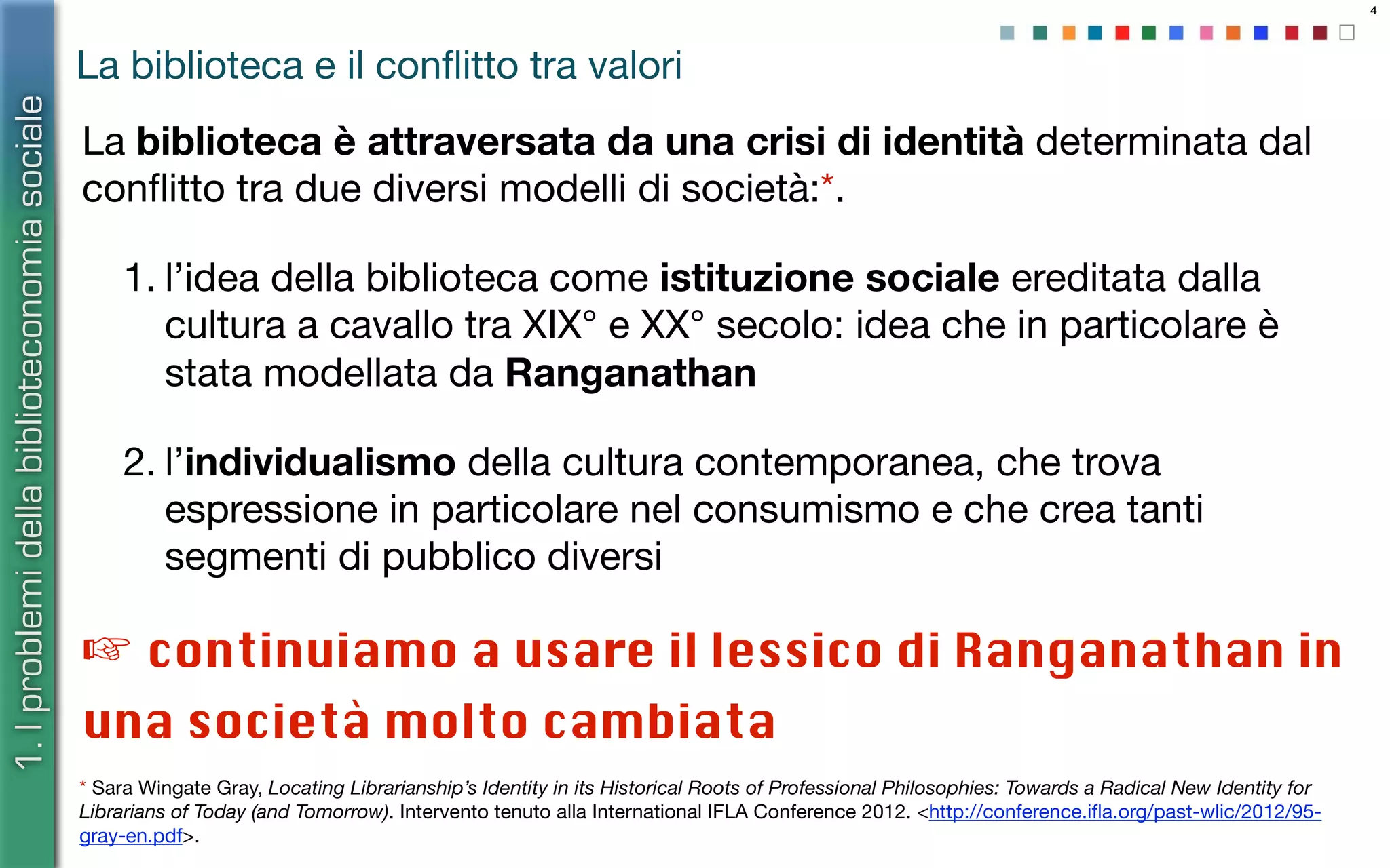 4
La biblioteca e il conﬂitto tra valori
La biblioteca è attraversata da una crisi di identità determinata dal
conﬂitto tra due diversi modelli di società:*.
1. l’idea della biblioteca come istituzione sociale ereditata dalla
cultura a cavallo tra XIX° e XX° secolo: idea che in particolare è
stata modellata da Ranganathan
2. l’individualismo della cultura contemporanea, che trova
espressione in particolare nel consumismo e che crea tanti
segmenti di pubblico diversi
* Sara Wingate Gray, Locating Librarianship’s Identity in its Historical Roots of Professional Philosophies: Towards a Radical New Identity for
Librarians of Today (and Tomorrow). Intervento tenuto alla International IFLA Conference 2012. <http://conference.iﬂa.org/past-wlic/2012/95-
gray-en.pdf>.
1.Iproblemidellabiblioteconomiasociale
☞ continuiamo a usare il lessico di Ranganathan in
una società molto cambiata
 