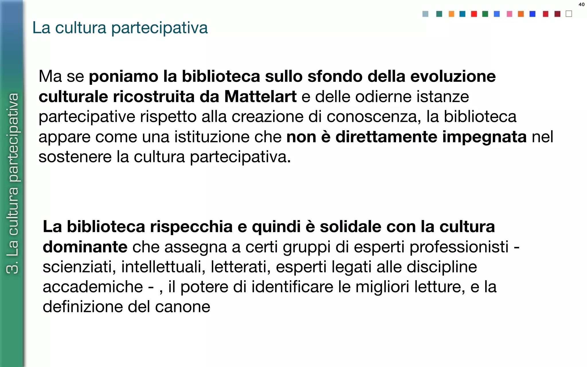 40
Ma se poniamo la biblioteca sullo sfondo della evoluzione
culturale ricostruita da Mattelart e delle odierne istanze
partecipative rispetto alla creazione di conoscenza, la biblioteca
appare come una istituzione che non è direttamente impegnata nel
sostenere la cultura partecipativa.
La cultura partecipativa
3.Laculturapartecipativa
La biblioteca rispecchia e quindi è solidale con la cultura
dominante che assegna a certi gruppi di esperti professionisti -
scienziati, intellettuali, letterati, esperti legati alle discipline
accademiche - , il potere di identiﬁcare le migliori letture, e la
deﬁnizione del canone
 
