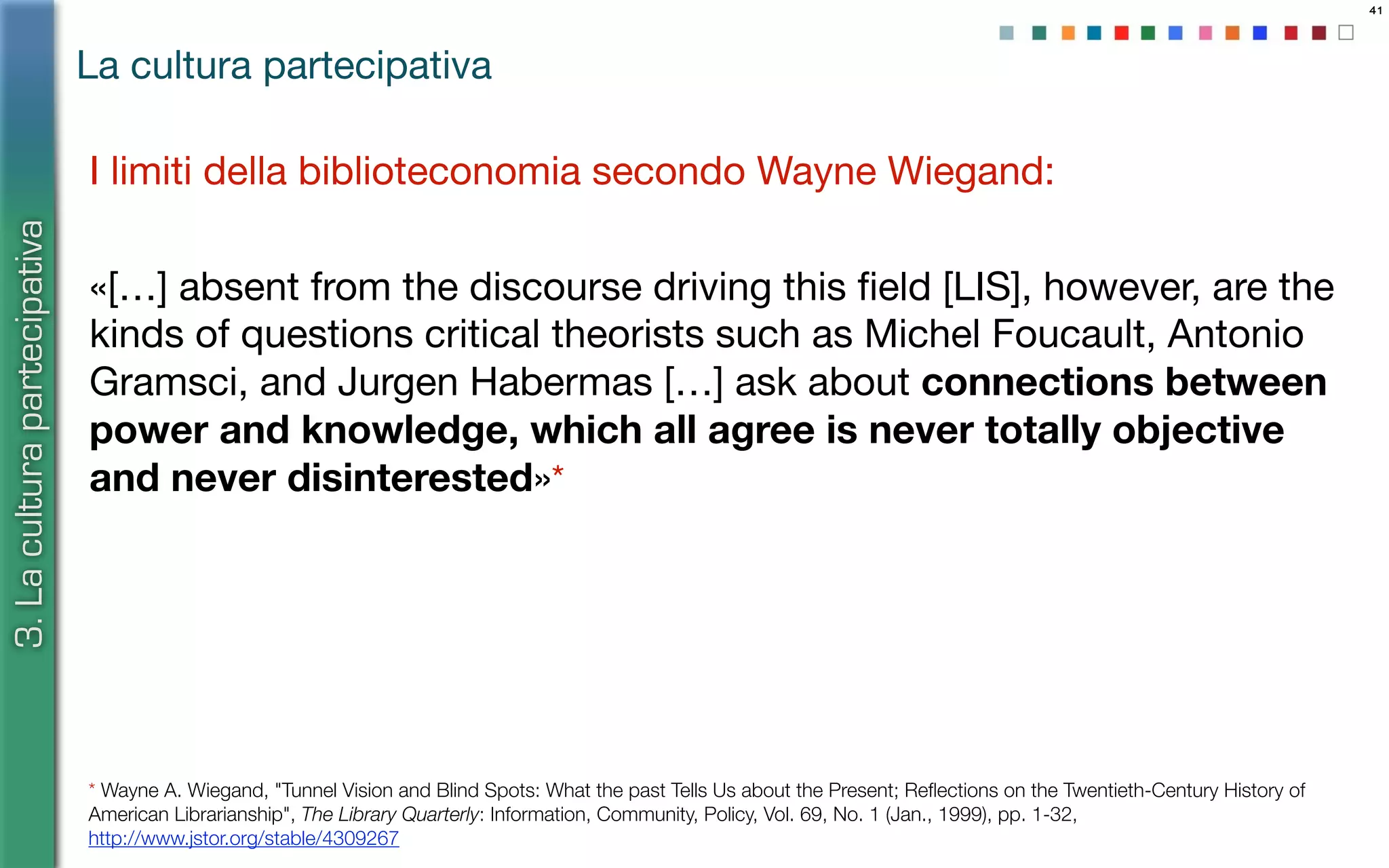 41
La cultura partecipativa
3.Laculturapartecipativa
I limiti della biblioteconomia secondo Wayne Wiegand:
«[…] absent from the discourse driving this ﬁeld [LIS], however, are the
kinds of questions critical theorists such as Michel Foucault, Antonio
Gramsci, and Jurgen Habermas […] ask about connections between
power and knowledge, which all agree is never totally objective
and never disinterested»*
* Wayne A. Wiegand, "Tunnel Vision and Blind Spots: What the past Tells Us about the Present; Reﬂections on the Twentieth-Century History of
American Librarianship", The Library Quarterly: Information, Community, Policy, Vol. 69, No. 1 (Jan., 1999), pp. 1-32,
http://www.jstor.org/stable/4309267
 
