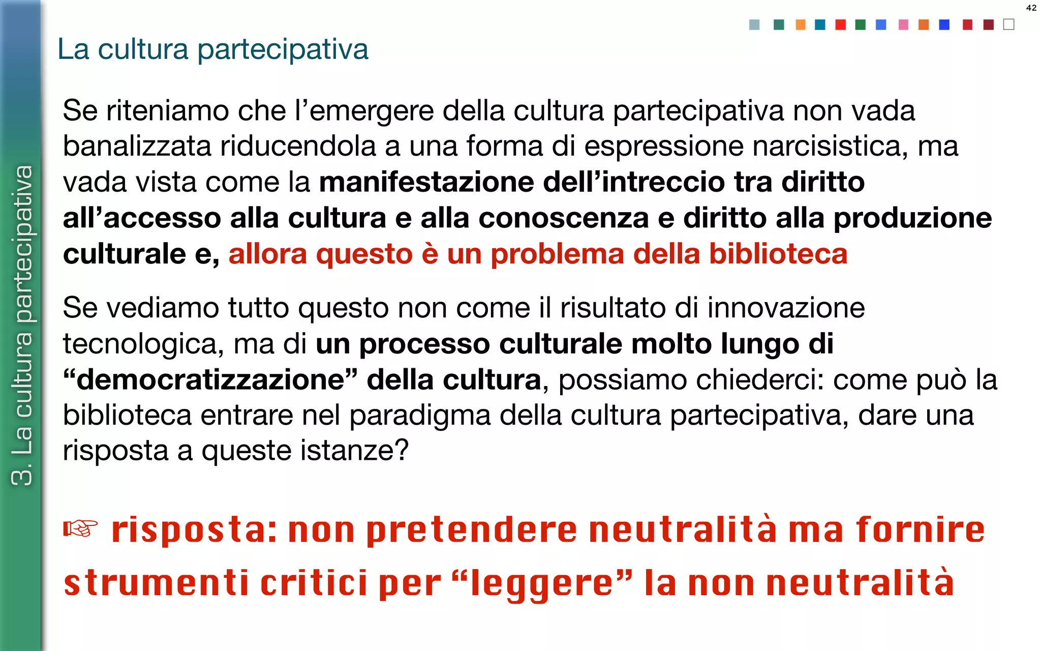 42
Se riteniamo che l’emergere della cultura partecipativa non vada
banalizzata riducendola a una forma di espressione narcisistica, ma
vada vista come la manifestazione dell’intreccio tra diritto
all’accesso alla cultura e alla conoscenza e diritto alla produzione
culturale e, allora questo è un problema della biblioteca
Se vediamo tutto questo non come il risultato di innovazione
tecnologica, ma di un processo culturale molto lungo di
“democratizzazione” della cultura, possiamo chiederci: come può la
biblioteca entrare nel paradigma della cultura partecipativa, dare una
risposta a queste istanze?
La cultura partecipativa
3.Laculturapartecipativa
☞ risposta: non pretendere neutralità ma fornire
strumenti critici per “leggere” la non neutralità
 