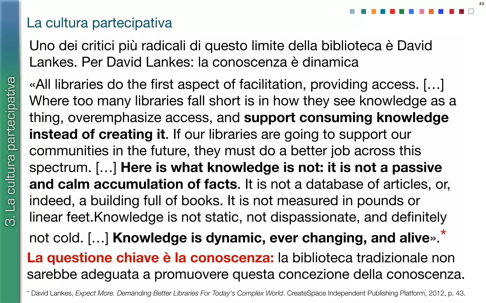 43
Uno dei critici più radicali di questo limite della biblioteca è David
Lankes. Per David Lankes: la conoscenza è dinamica
«All libraries do the ﬁrst aspect of facilitation, providing access. […]
Where too many libraries fall short is in how they see knowledge as a
thing, overemphasize access, and support consuming knowledge
instead of creating it. If our libraries are going to support our
communities in the future, they must do a better job across this
spectrum. […] Here is what knowledge is not: it is not a passive
and calm accumulation of facts. It is not a database of articles, or,
indeed, a building full of books. It is not measured in pounds or
linear feet.Knowledge is not static, not dispassionate, and deﬁnitely
not cold. […] Knowledge is dynamic, ever changing, and alive».*
* David Lankes, Expect More. Demanding Better Libraries For Today's Complex World. CreateSpace Independent Publishing Platform, 2012, p. 43.
La questione chiave è la conoscenza: la biblioteca tradizionale non
sarebbe adeguata a promuovere questa concezione della conoscenza.
La cultura partecipativa
3.Laculturapartecipativa
 