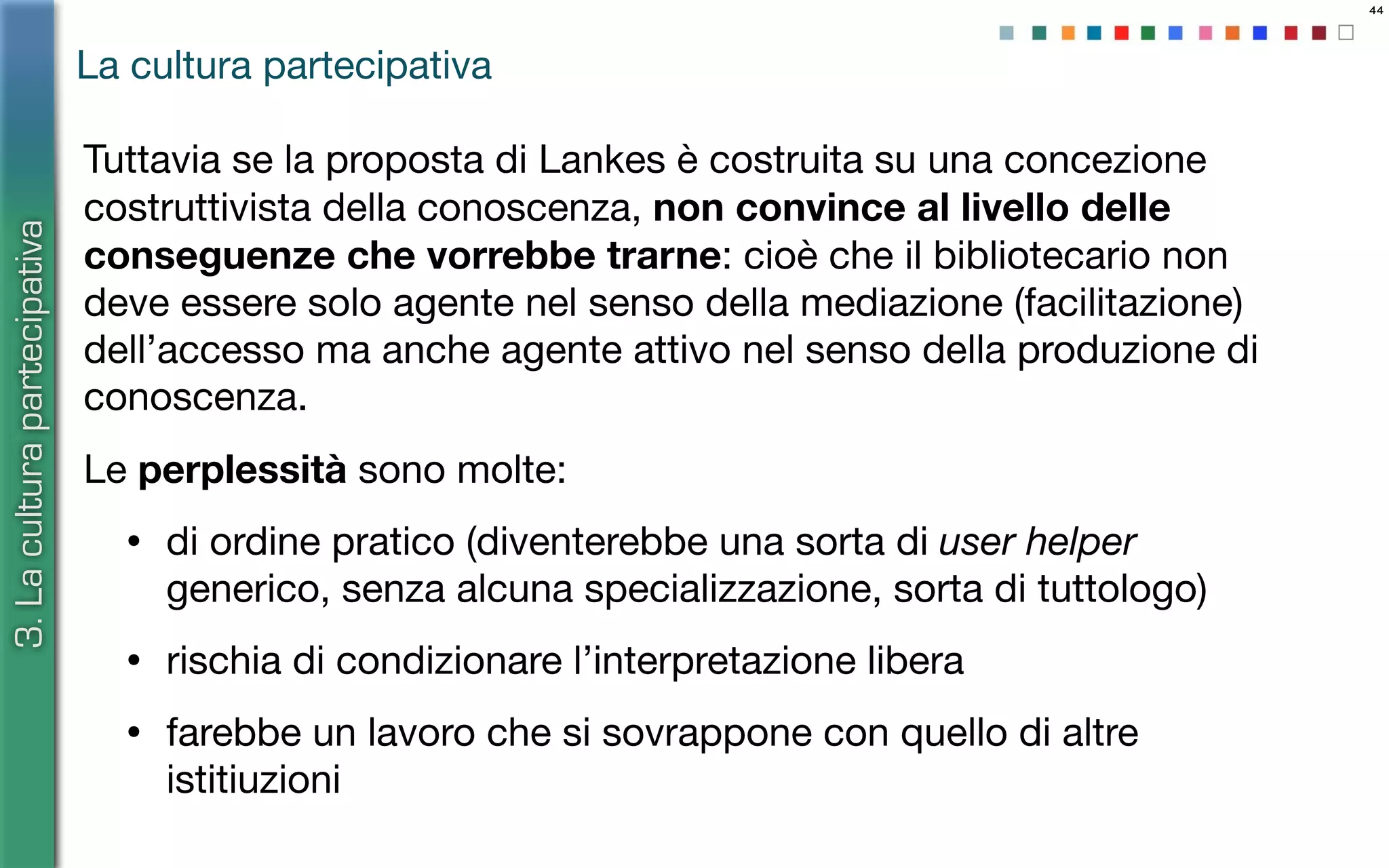 44
Tuttavia se la proposta di Lankes è costruita su una concezione
costruttivista della conoscenza, non convince al livello delle
conseguenze che vorrebbe trarne: cioè che il bibliotecario non
deve essere solo agente nel senso della mediazione (facilitazione)
dell’accesso ma anche agente attivo nel senso della produzione di
conoscenza.
Le perplessità sono molte:
• di ordine pratico (diventerebbe una sorta di user helper
generico, senza alcuna specializzazione, sorta di tuttologo)
• rischia di condizionare l’interpretazione libera
• farebbe un lavoro che si sovrappone con quello di altre
istitiuzioni
La cultura partecipativa
3.Laculturapartecipativa
 