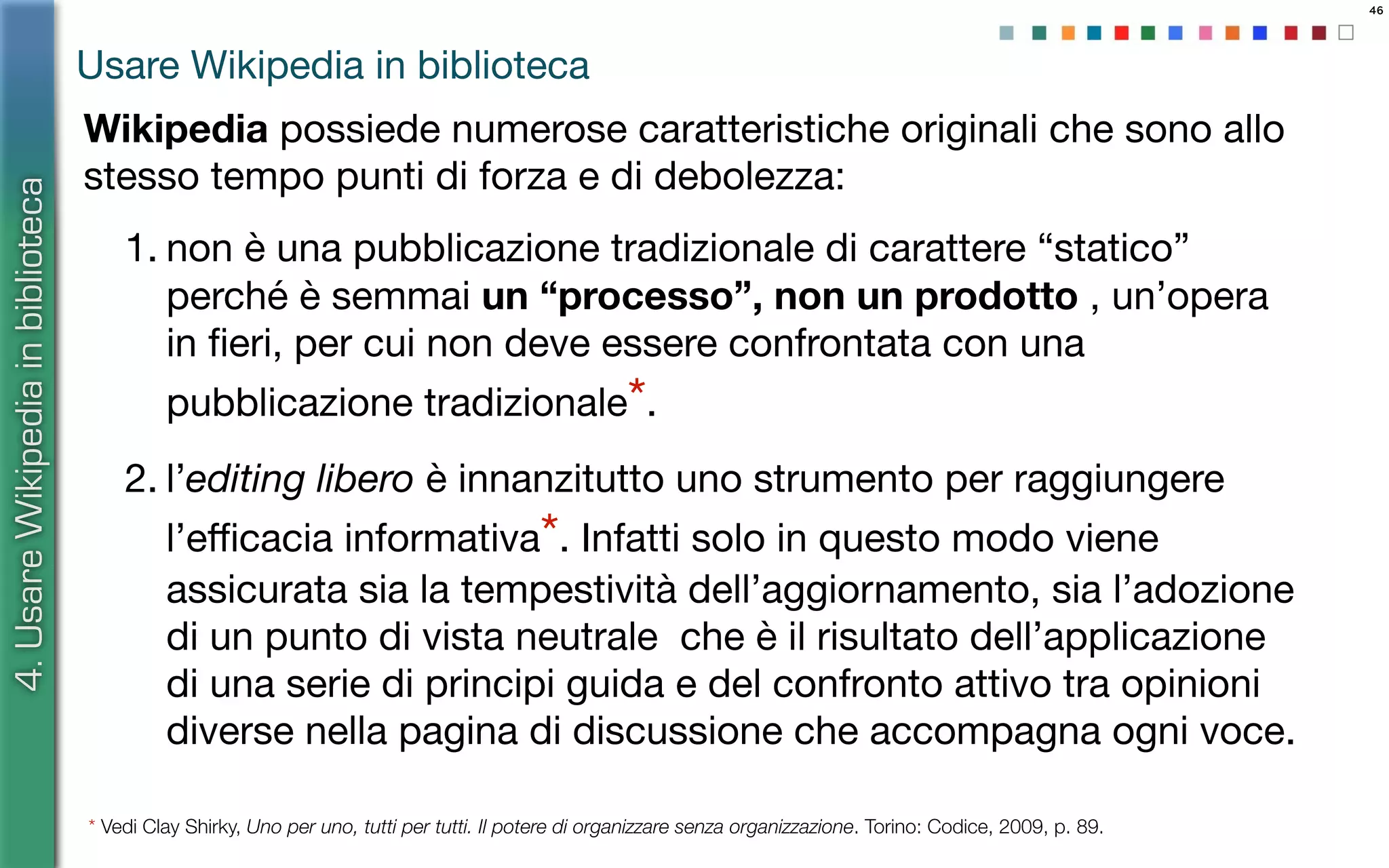 46
Wikipedia possiede numerose caratteristiche originali che sono allo
stesso tempo punti di forza e di debolezza:
1. non è una pubblicazione tradizionale di carattere “statico”
perché è semmai un “processo”, non un prodotto , un’opera
in ﬁeri, per cui non deve essere confrontata con una
pubblicazione tradizionale*.
2. l’editing libero è innanzitutto uno strumento per raggiungere
l’eﬃcacia informativa*. Infatti solo in questo modo viene
assicurata sia la tempestività dell’aggiornamento, sia l’adozione
di un punto di vista neutrale che è il risultato dell’applicazione
di una serie di principi guida e del confronto attivo tra opinioni
diverse nella pagina di discussione che accompagna ogni voce.
* Vedi Clay Shirky, Uno per uno, tutti per tutti. Il potere di organizzare senza organizzazione. Torino: Codice, 2009, p. 89.
4.UsareWikipediainbiblioteca
Usare Wikipedia in biblioteca
 