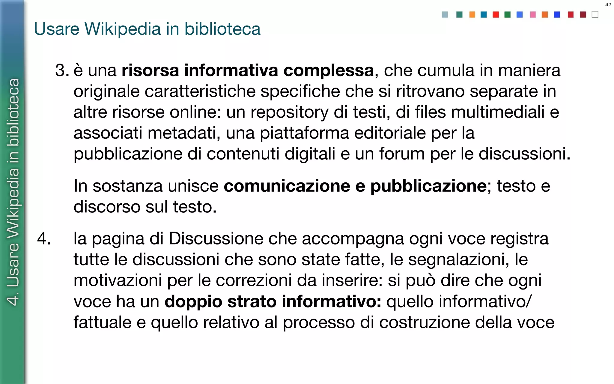 47
3. è una risorsa informativa complessa, che cumula in maniera
originale caratteristiche speciﬁche che si ritrovano separate in
altre risorse online: un repository di testi, di ﬁles multimediali e
associati metadati, una piattaforma editoriale per la
pubblicazione di contenuti digitali e un forum per le discussioni.
In sostanza unisce comunicazione e pubblicazione; testo e
discorso sul testo.
4. la pagina di Discussione che accompagna ogni voce registra
tutte le discussioni che sono state fatte, le segnalazioni, le
motivazioni per le correzioni da inserire: si può dire che ogni
voce ha un doppio strato informativo: quello informativo/
fattuale e quello relativo al processo di costruzione della voce
4.UsareWikipediainbiblioteca
Usare Wikipedia in biblioteca
 
