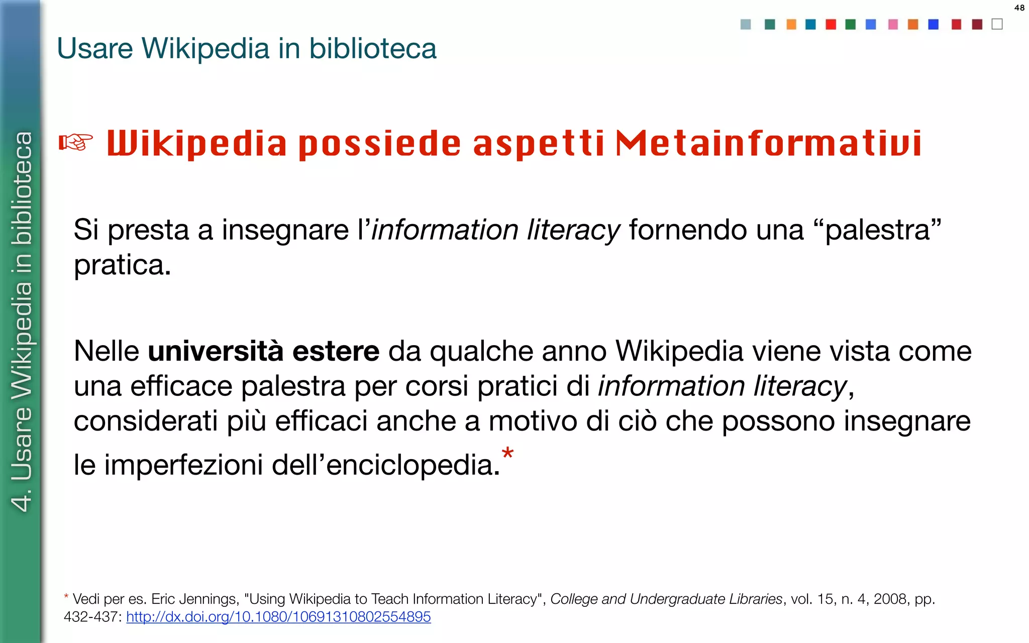 ☞ Wikipedia possiede aspetti Metainformativi
48
4.UsareWikipediainbiblioteca
Usare Wikipedia in biblioteca
Si presta a insegnare l’information literacy fornendo una “palestra”
pratica.
* Vedi per es. Eric Jennings, "Using Wikipedia to Teach Information Literacy", College and Undergraduate Libraries, vol. 15, n. 4, 2008, pp.
432-437: http://dx.doi.org/10.1080/10691310802554895
Nelle università estere da qualche anno Wikipedia viene vista come
una eﬃcace palestra per corsi pratici di information literacy,
considerati più eﬃcaci anche a motivo di ciò che possono insegnare
le imperfezioni dell’enciclopedia.*
 