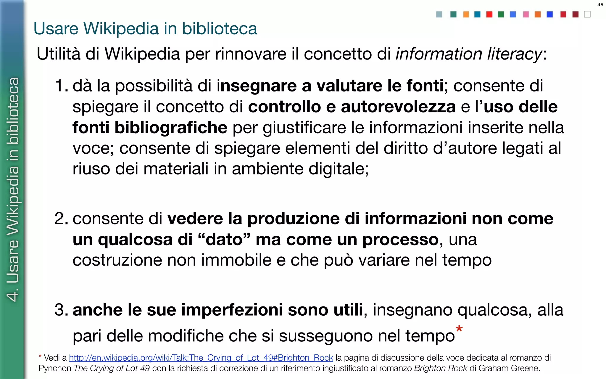 49
Utilità di Wikipedia per rinnovare il concetto di information literacy:
1. dà la possibilità di insegnare a valutare le fonti; consente di
spiegare il concetto di controllo e autorevolezza e l’uso delle
fonti bibliograﬁche per giustiﬁcare le informazioni inserite nella
voce; consente di spiegare elementi del diritto d’autore legati al
riuso dei materiali in ambiente digitale;
2. consente di vedere la produzione di informazioni non come
un qualcosa di “dato” ma come un processo, una
costruzione non immobile e che può variare nel tempo
3. anche le sue imperfezioni sono utili, insegnano qualcosa, alla
pari delle modiﬁche che si susseguono nel tempo*
4.UsareWikipediainbiblioteca
Usare Wikipedia in biblioteca
* Vedi a http://en.wikipedia.org/wiki/Talk:The_Crying_of_Lot_49#Brighton_Rock la pagina di discussione della voce dedicata al romanzo di
Pynchon The Crying of Lot 49 con la richiesta di correzione di un riferimento ingiustiﬁcato al romanzo Brighton Rock di Graham Greene.
 