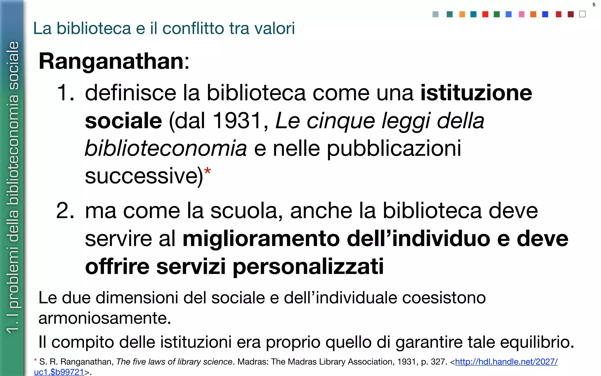 5
La biblioteca e il conﬂitto tra valori
Ranganathan:
1. deﬁnisce la biblioteca come una istituzione
sociale (dal 1931, Le cinque leggi della
biblioteconomia e nelle pubblicazioni
successive)*
2. ma come la scuola, anche la biblioteca deve
servire al miglioramento dell’individuo e deve
oﬀrire servizi personalizzati
Le due dimensioni del sociale e dell’individuale coesistono
armoniosamente.
Il compito delle istituzioni era proprio quello di garantire tale equilibrio.
* S. R. Ranganathan, The ﬁve laws of library science. Madras: The Madras Library Association, 1931, p. 327. <http://hdl.handle.net/2027/
uc1.$b99721>.
1.Iproblemidellabiblioteconomiasociale
 