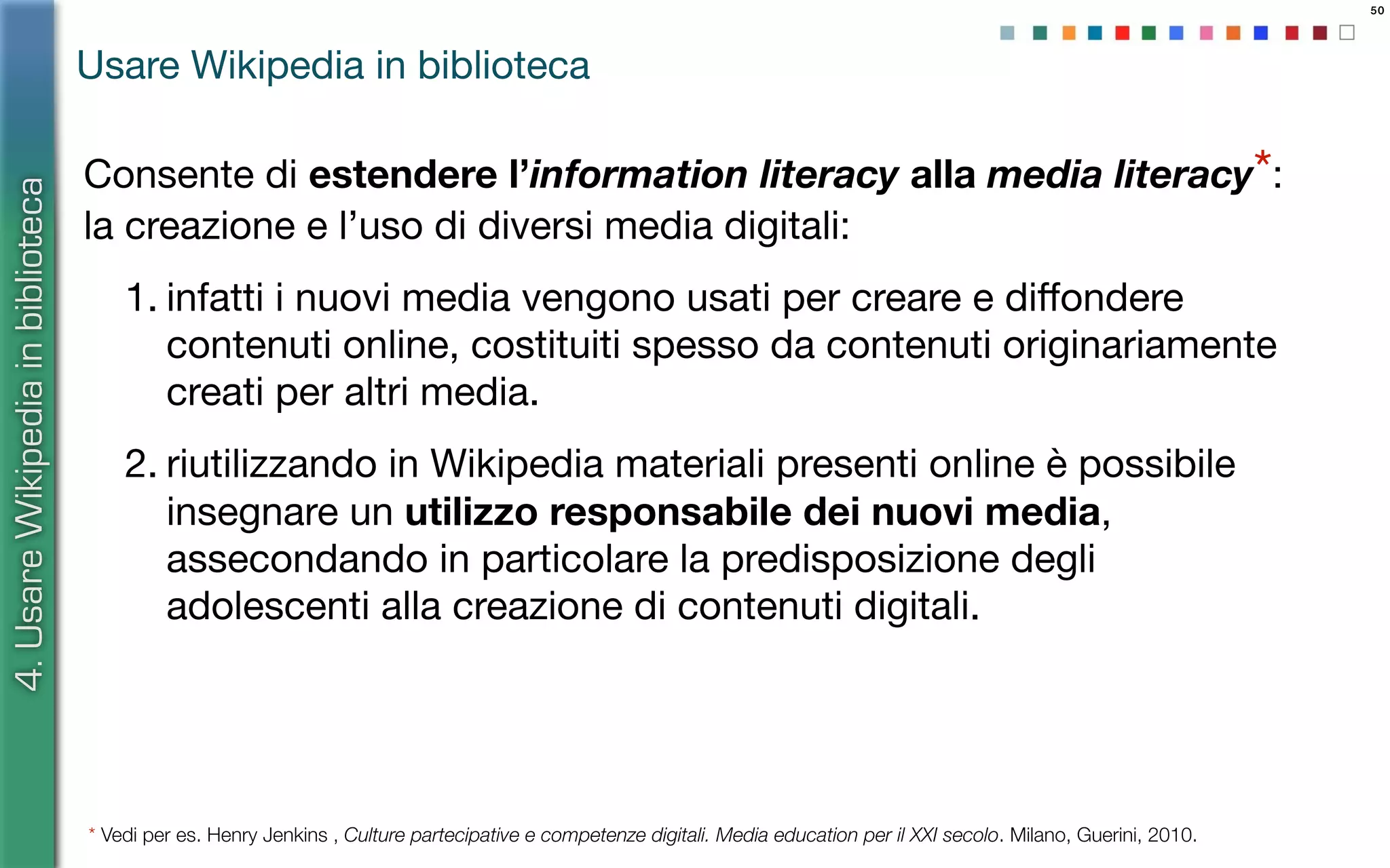 50
Consente di estendere l’information literacy alla media literacy*:
la creazione e l’uso di diversi media digitali:
1. infatti i nuovi media vengono usati per creare e diﬀondere
contenuti online, costituiti spesso da contenuti originariamente
creati per altri media.
2. riutilizzando in Wikipedia materiali presenti online è possibile
insegnare un utilizzo responsabile dei nuovi media,
assecondando in particolare la predisposizione degli
adolescenti alla creazione di contenuti digitali.
4.UsareWikipediainbiblioteca
Usare Wikipedia in biblioteca
* Vedi per es. Henry Jenkins , Culture partecipative e competenze digitali. Media education per il XXI secolo. Milano, Guerini, 2010.
 