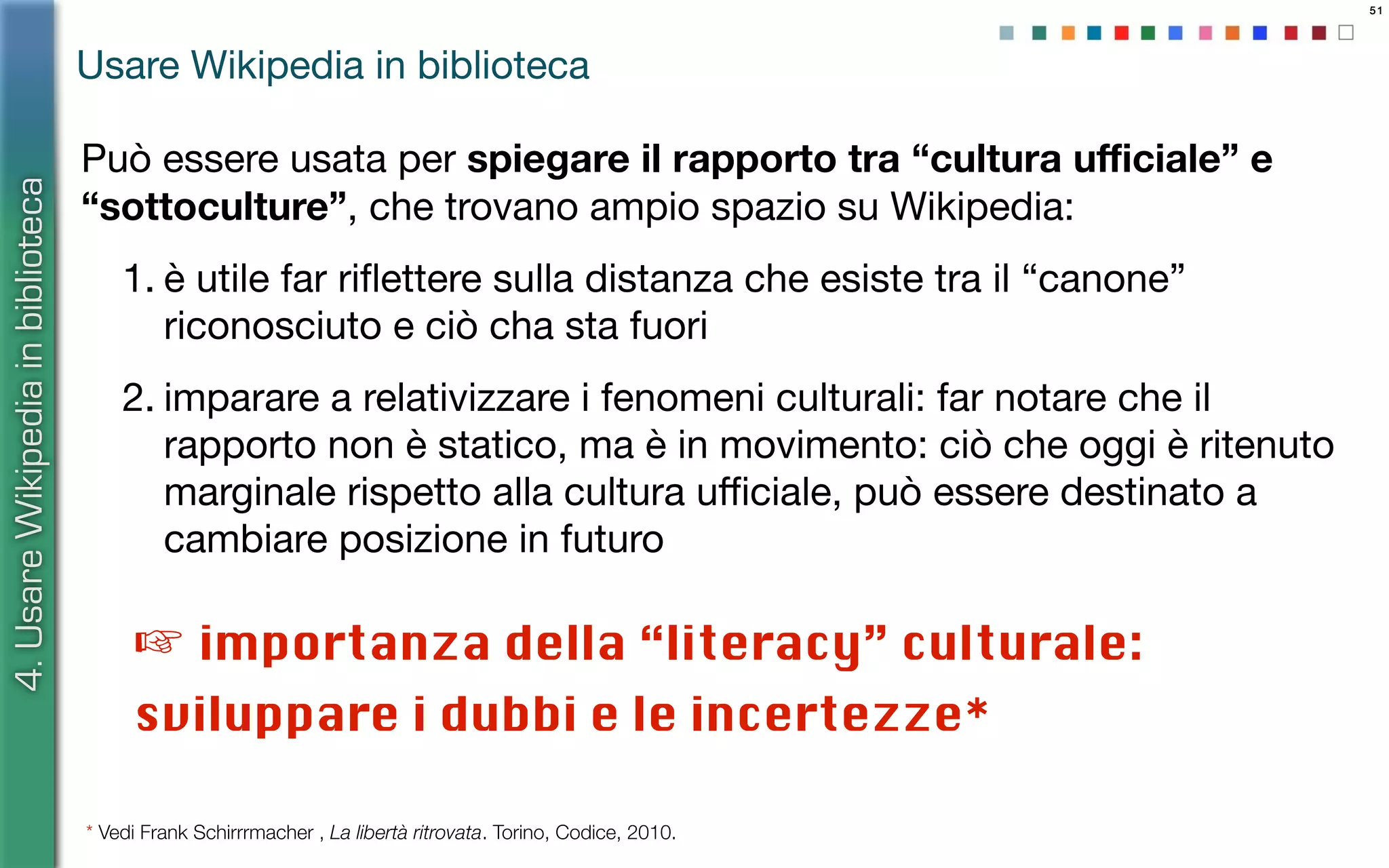 51
Può essere usata per spiegare il rapporto tra “cultura uﬃciale” e
“sottoculture”, che trovano ampio spazio su Wikipedia:
1. è utile far riﬂettere sulla distanza che esiste tra il “canone”
riconosciuto e ciò cha sta fuori
2. imparare a relativizzare i fenomeni culturali: far notare che il
rapporto non è statico, ma è in movimento: ciò che oggi è ritenuto
marginale rispetto alla cultura uﬃciale, può essere destinato a
cambiare posizione in futuro
4.UsareWikipediainbiblioteca
Usare Wikipedia in biblioteca
☞ importanza della “literacy” culturale:
sviluppare i dubbi e le incertezze*
* Vedi Frank Schirrrmacher , La libertà ritrovata. Torino, Codice, 2010.
 