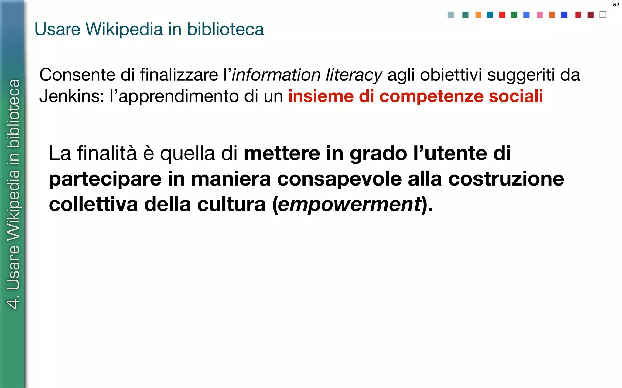 52
La ﬁnalità è quella di mettere in grado l’utente di
partecipare in maniera consapevole alla costruzione
collettiva della cultura (empowerment).
4.UsareWikipediainbiblioteca
Usare Wikipedia in biblioteca
Consente di ﬁnalizzare l’information literacy agli obiettivi suggeriti da
Jenkins: l’apprendimento di un insieme di competenze sociali
 