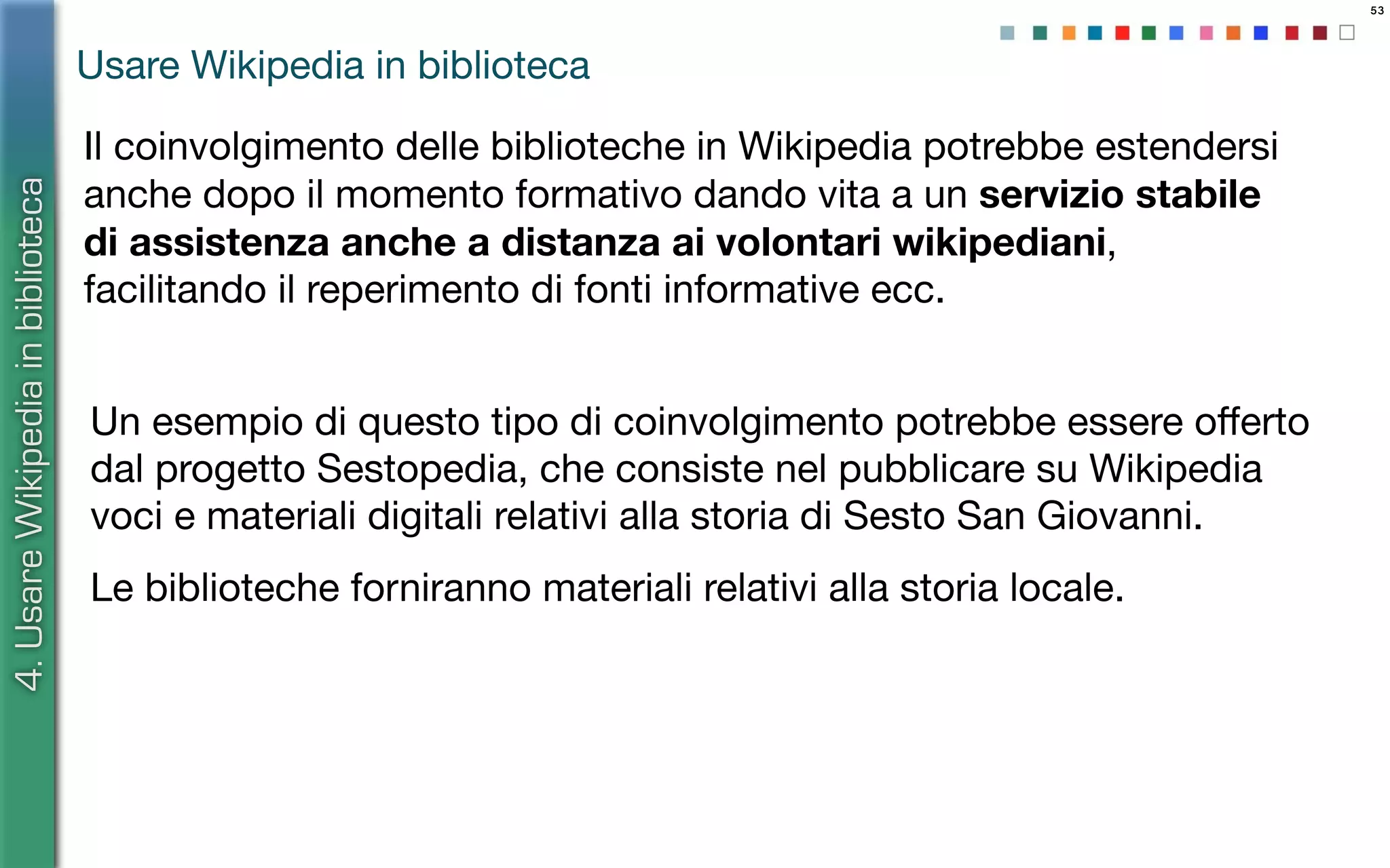 53
Il coinvolgimento delle biblioteche in Wikipedia potrebbe estendersi
anche dopo il momento formativo dando vita a un servizio stabile
di assistenza anche a distanza ai volontari wikipediani,
facilitando il reperimento di fonti informative ecc.
4.UsareWikipediainbiblioteca
Usare Wikipedia in biblioteca
Un esempio di questo tipo di coinvolgimento potrebbe essere oﬀerto
dal progetto Sestopedia, che consiste nel pubblicare su Wikipedia
voci e materiali digitali relativi alla storia di Sesto San Giovanni.
Le biblioteche forniranno materiali relativi alla storia locale.
 
