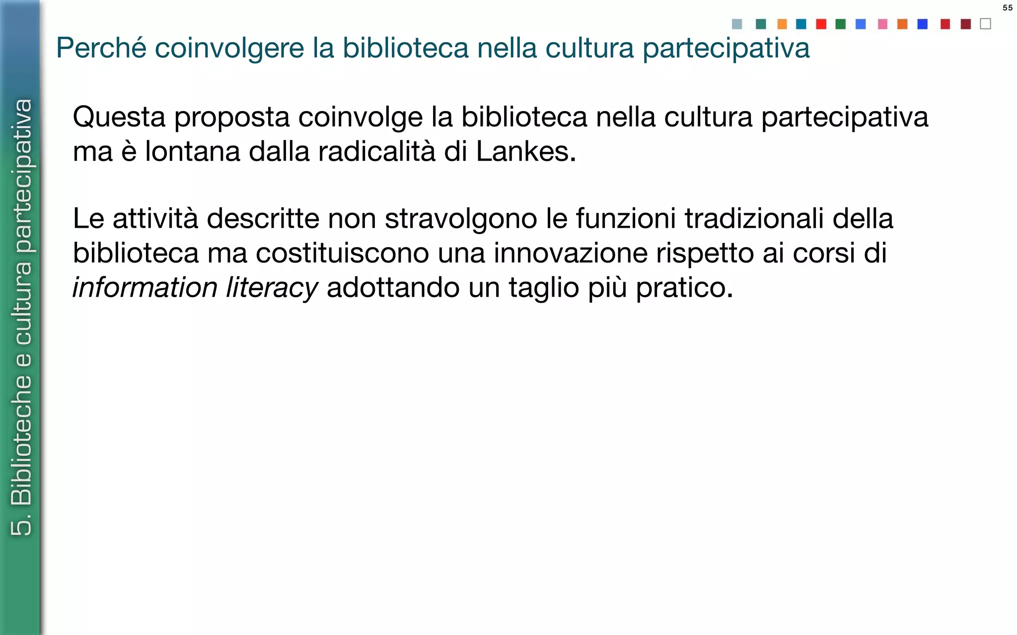 55
Le attività descritte non stravolgono le funzioni tradizionali della
biblioteca ma costituiscono una innovazione rispetto ai corsi di
information literacy adottando un taglio più pratico.
5.Bibliotecheeculturapartecipativa
Perché coinvolgere la biblioteca nella cultura partecipativa
Questa proposta coinvolge la biblioteca nella cultura partecipativa
ma è lontana dalla radicalità di Lankes.
 