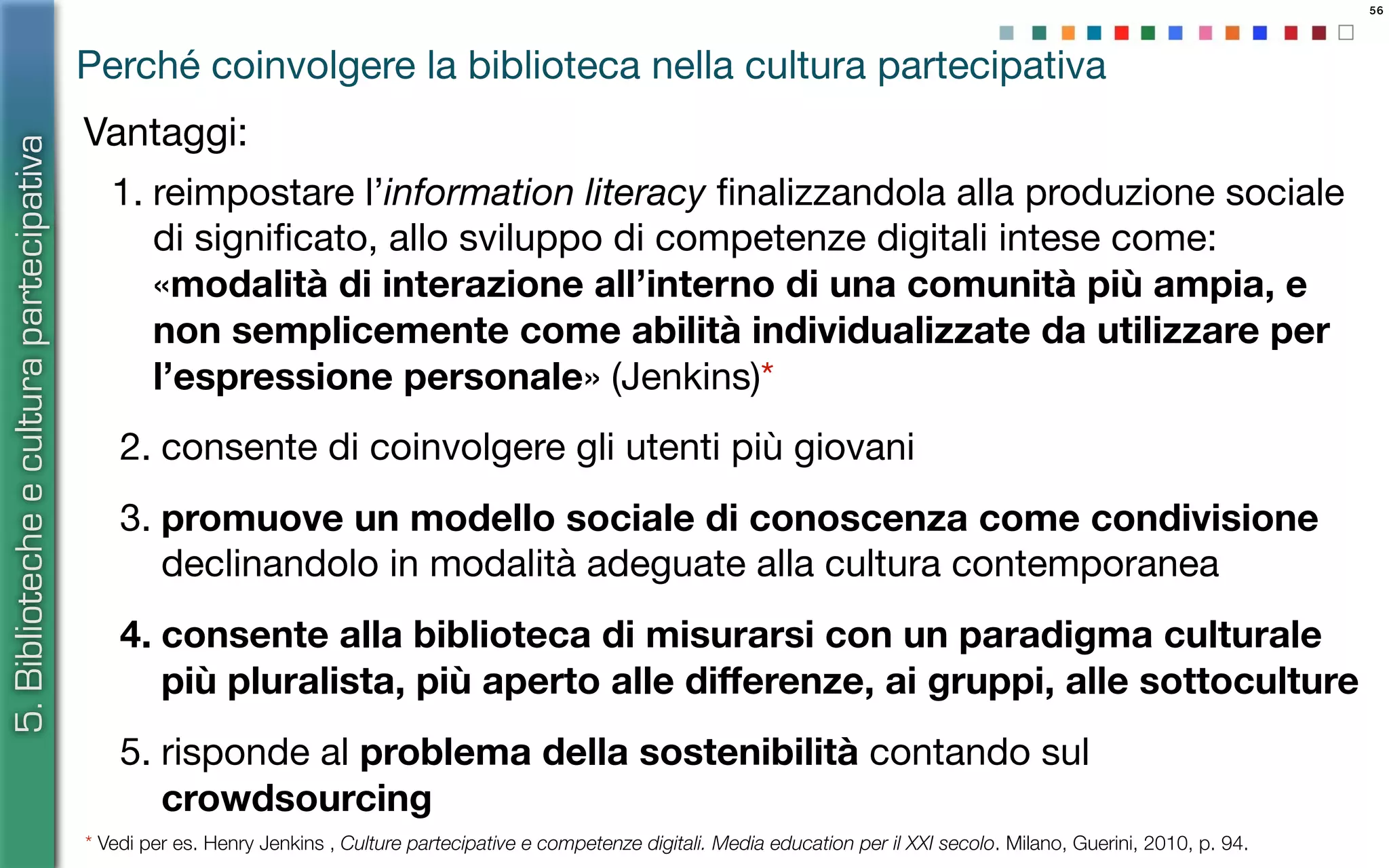 56
Vantaggi:
5.Bibliotecheeculturapartecipativa
Perché coinvolgere la biblioteca nella cultura partecipativa
1. reimpostare l’information literacy ﬁnalizzandola alla produzione sociale
di signiﬁcato, allo sviluppo di competenze digitali intese come:
«modalità di interazione all’interno di una comunità più ampia, e
non semplicemente come abilità individualizzate da utilizzare per
l’espressione personale» (Jenkins)*
2. consente di coinvolgere gli utenti più giovani
3. promuove un modello sociale di conoscenza come condivisione
declinandolo in modalità adeguate alla cultura contemporanea
4. consente alla biblioteca di misurarsi con un paradigma culturale
più pluralista, più aperto alle diﬀerenze, ai gruppi, alle sottoculture
5. risponde al problema della sostenibilità contando sul
crowdsourcing
* Vedi per es. Henry Jenkins , Culture partecipative e competenze digitali. Media education per il XXI secolo. Milano, Guerini, 2010, p. 94.
 