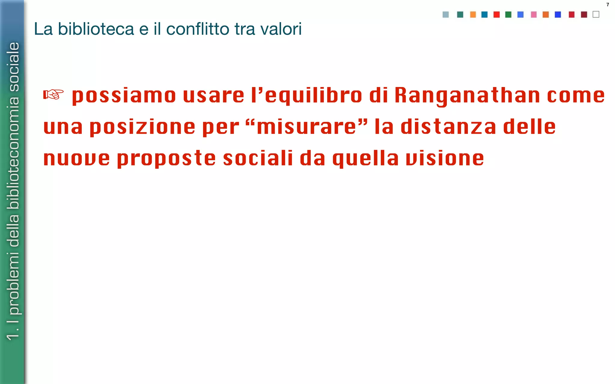 7
La biblioteca e il conﬂitto tra valori
☞ possiamo usare l’equilibro di Ranganathan come
una posizione per “misurare” la distanza delle
nuove proposte sociali da quella visione
1.Iproblemidellabiblioteconomiasociale
 