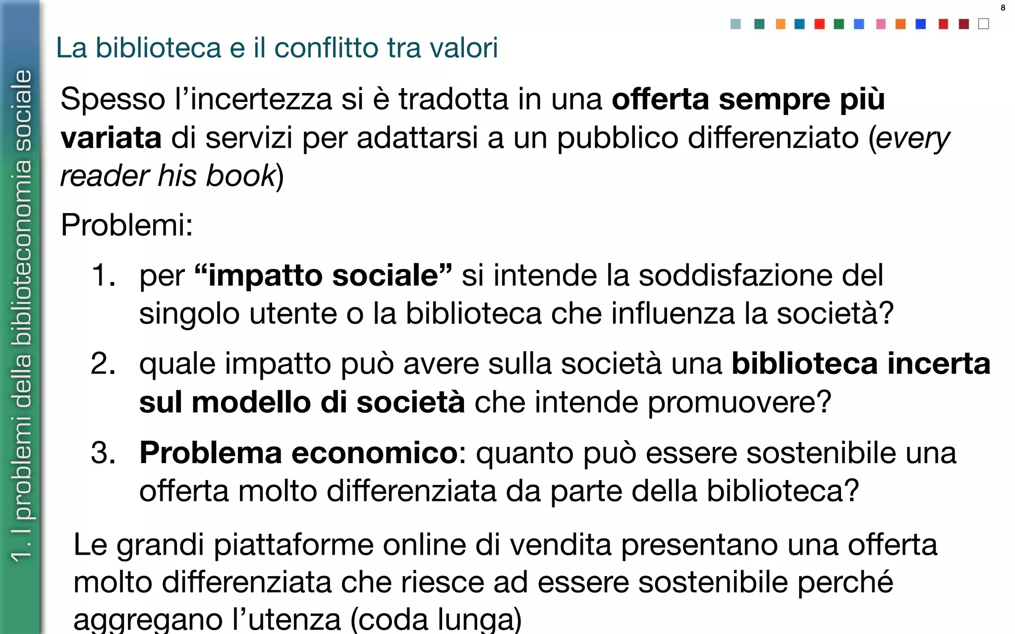 8
La biblioteca e il conﬂitto tra valori
1.Iproblemidellabiblioteconomiasociale
Le grandi piattaforme online di vendita presentano una oﬀerta
molto diﬀerenziata che riesce ad essere sostenibile perché
aggregano l’utenza (coda lunga)
Spesso l’incertezza si è tradotta in una oﬀerta sempre più
variata di servizi per adattarsi a un pubblico diﬀerenziato (every
reader his book)
Problemi:
1. per “impatto sociale” si intende la soddisfazione del
singolo utente o la biblioteca che inﬂuenza la società?
2. quale impatto può avere sulla società una biblioteca incerta
sul modello di società che intende promuovere?
3. Problema economico: quanto può essere sostenibile una
oﬀerta molto diﬀerenziata da parte della biblioteca?
 
