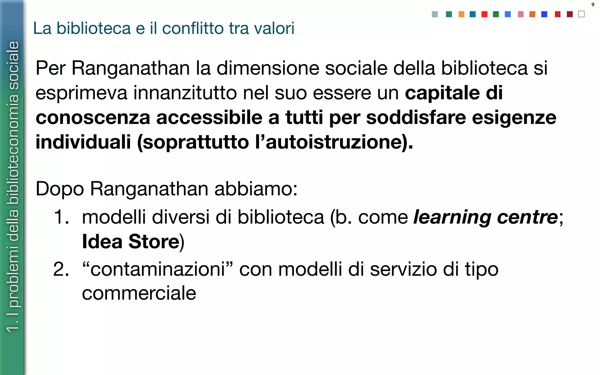 9
La biblioteca e il conﬂitto tra valori
Per Ranganathan la dimensione sociale della biblioteca si
esprimeva innanzitutto nel suo essere un capitale di
conoscenza accessibile a tutti per soddisfare esigenze
individuali (soprattutto l’autoistruzione).
1.Iproblemidellabiblioteconomiasociale
Dopo Ranganathan abbiamo:
1. modelli diversi di biblioteca (b. come learning centre;
Idea Store)
2. “contaminazioni” con modelli di servizio di tipo
commerciale
 