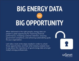 BIG ENERGY DATA
BIG OPPORTUNITY
=
When delivered to the right people, energy data can
present a great opportunity for improving financial
performance, increasing customer retention, ensuring
government compliance, and achieving sustainability goals
for your organization.
Let’s take a look at the steps needed in order to unlock
those opportunities, and hear what industry analysts have
to say about the importance of good energy data amongst
today’s energy professionals.
 