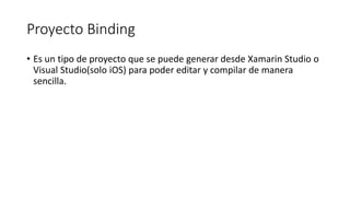 Proyecto Binding
• Es un tipo de proyecto que se puede generar desde Xamarin Studio o
Visual Studio(solo iOS) para poder editar y compilar de manera
sencilla.
 