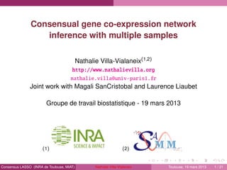 Consensual gene co-expression network
inference with multiple samples
Nathalie Villa-Vialaneix(1,2)
http://www.nathalievilla.org
nathalie.villa@univ-paris1.fr
Joint work with Magali SanCristobal and Laurence Liaubet
Groupe de travail biostatistique - 19 mars 2013
(1) (2)
Consensus LASSO (INRA de Toulouse, MIAT) Nathalie Villa-Vialaneix Toulouse, 19 mars 2013 1 / 21
 