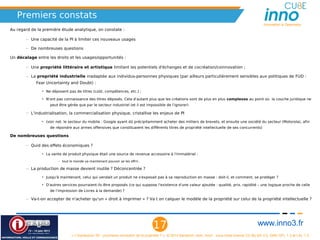 Premiers constats
                                                                                                                                                       Innovation is Openness
Au regard de la première étude analytique, on constate :

       – Une capacité de la PI à limiter ces nouveaux usages

       – De nombreuses questions

Un décalage entre les droits et les usages/opportunités :

       – Une propriété littéraire et artistique limitant les potentiels d'échanges et de cocréation/coinnovation ;

       – La propriété industrielle inadaptée aux individus-personnes physiques (par ailleurs particulièrement sensibles aux politiques de FUD :
            Fear Uncertainty and Doubt) :

               • Ne déposent pas de titres (coût, compétences, etc.) ;

               • N'ont pas connaissance des titres déposés. Cela d'autant plus que les créations sont de plus en plus complexes au point où la couche juridique ne
                   peut être gérée que par le secteur industriel (et il est impossible de l'ignorer)

       – L'industrialisation, la commercialisation physique, cristallise les enjeux de PI

               • (voir not. le secteur du mobile : Google ayant dû précipitamment acheter des milliers de brevets, et ensuite une société du secteur (Motorola), afin
                   de répondre aux armes offensives que constituaient les différents titres de propriété intellectuelle de ses concurrents)

De nombreuses questions

       – Quid des effets économiques ?

               • La vente de produit physique était une source de revenue accessoire à l'immatériel :

                        – tout le monde va maintenant pouvoir se les offrir.

       – La production de masse devient inutile ? Déconcentrée ?

               • Jusqu'à maintenant, celui qui vendait un produit ne s'exposait pas à sa reproduction en masse : doit-il, et comment, se protéger ?

               • D'autres services pourraient-ils être proposés (ce qui suppose l'existence d'une valeur ajoutée : qualité, prix, rapidité – une logique proche de celle
                   de l'impression de Livres à la demande) ?

       – Va-t-on accepter de n'acheter qu'un « droit à imprimer » ? Va t on calquer le modèle de la propriété sur celui de la propriété intellectuelle ?




                                                                                  17                                                                www.inno3.fr
                                « L'impression 3D : prochaine révolution de la propriété ? », © 2012 Benjamin Jean, inno³,  sous triple licence CC-By-SA 3.0, GNU GFL 1.3 et LAL 1.3
 