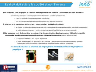 Le droit doit suivre la société et non l'inverse
                                                                                                                                                   Innovation is Openness




I La baisse du coût du papier et l'arrivée de l'imprimerie ont accéléré l'avènement du droit d'auteur :

         (pour le livre, puis la logique a ensuite progressivement été entendue aux autres types d'oeuvres)

                • Celui qui possède le support ne possède pas l'œuvre ;

                • Les libraires sont « pirates » lorsqu'ils impriment des ouvrages sans droit ;

II Internet et le numérique ont créé un « méga-média » partagé entre tous :

                • le support lui-même est dématérialisé (avec une convergence naturelle de tout contenu immatériel sur Internet) ;

                • Le public est potentiellement « pirate » lorsqu'il partage/diffuse/télécharge du contenu protégé ;

III La baisse du coût de la matière première et la démocratisation des imprimantes 3D bouleversent le
  monde réel en réintroduisant/matérialisant des contenus immatériels (« boucle la boucle »)

                • Le support lui-même n'a plus aucune importance

                • Le public sera « pirate » au regard de ce qu'il fabrique ? Des biens qu'il utilise ? La logique de la propriété
                     intellectuelle peut certainement s'étendre à ces nouveaux usages : mais est -ce légitime ?

         => serait-ce ainsi la victoire de la propriété intellectuelle sur la propriété
            physique ?




                                                                              18                                                                www.inno3.fr
                            « L'impression 3D : prochaine révolution de la propriété ? », © 2012 Benjamin Jean, inno³,  sous triple licence CC-By-SA 3.0, GNU GFL 1.3 et LAL 1.3
 