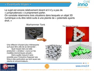 « Éventuels litiges »
                                                                                                                                           Innovation is Openness


Le sujet est encore relativement récent et il n'y a pas de 
« jurisprudences » à proprement parler.
On constate néanmoins trois situations dans lesquels un objet 3D 
numérique a du être retiré suite à une plainte de « potentiels ayants 
droit. »
                               Warhammer Tank                                                               The Penrose Triangle




  Une réflexion d'autant plus intéressante 
  qu'il peut être utile de se demander :
         Quel impact réel une telle 
  production « amateur » aura sur les 
  modèles économiques actuels ;
         Dans quelle mesure il sera 
  possible pour l'industrie d'opposer ses 
  titres à des particuliers qui sont aussi ses 
  clients et consommateurs...


                                                                      20                                                                www.inno3.fr
                    « L'impression 3D : prochaine révolution de la propriété ? », © 2012 Benjamin Jean, inno³,  sous triple licence CC-By-SA 3.0, GNU GFL 1.3 et LAL 1.3
 