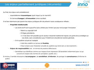 Les enjeux partiellement juridiques (récurrents)
                                                                                                                                                          Innovation is Openness



Au final, les enjeux sont probablement

       – essentiellement économiques (quel impact sur le marché?)
                                                                                                                  Les vraies réformes ne proviennent pas 
       – En termes d'usages & d'innovation (choix sociétal)
                                                                                                                    des législateurs, mais des acteurs :
Il ne faut néanmoins pas ignorer les enjeux juridiques afin de prévenir toute conséquence                            - utilisateurs des droits (titulaire) et 
  néfaste :                                                                                                        - utilisateurs des créations (le public).
       – Propriété intellectuelle
                                                                                                                   L’initiative Public Knowledge , groupe 
               • Les droits de PI sont aujourd'hui plus utilisés pour limiter que pour                            d’intérêt public qui œuvre à la défense 
                    encourager l'innovation                                                                         des droits des citoyens à l’ère de la 
                        – Patent ou copyright troll                                                                     culture numérique émergente 
                        – Cf litiges précédents.
                                                                                                                  (information, propriété intellectuelle et 
                                                                                                                   protocoles internet), lutte notamment 
                            => il est donc fort possible que le secteur industriel traditionnel
                                                                                                                 contre l’extension constante des droits et 
                              repose une partie de sa stratégie sur ces droits, sans considération
                                                                                                                   en défendant le bénéfice d’exception 
                              pour l'intérêt de la Société de manière générale.
                                                                                                                               comme le fair use.
               • Or le système actuel est inadapté

                        – Il doit être redéfini en termes de finalités                                                 Voir son livre blanc (11/2010): 
                        – Il faut rompre avec l'évolution actuelle du système (qui tend vers un
                                                                                                                It Will Be Awesome if They Don’t Screw
                              durcissement) ;
                                                                                                                it Up: 3D Printing, Intellectual Property,
                                                                                                                    and the Fight Over the Next Great
       – Enjeux de responsabilité (not . en termes de produits défectueux)
                                                                                                                          Disruptive Technology
               • Sensibiliser aux bénéfices comme aux risques d'une impression 3D
                    banalisée (notamment pour ce qui concerne le respect des normes de
                    conception, qualité, etc.)

À minima, et dans l'attente d'une système adapté à ces nouveaux usages, il semble
  nécessaire d'accompagner, de sensibiliser, d'informer, de partager la connaissance
  (d'informer le public).




                                                                                     21                                                                www.inno3.fr
                                   « L'impression 3D : prochaine révolution de la propriété ? », © 2012 Benjamin Jean, inno³,  sous triple licence CC-By-SA 3.0, GNU GFL 1.3 et LAL 1.3
 