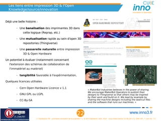 Les liens entre impression 3D & l'Open
   Knowledge/source/innovation
                                                                                                                                                       Innovation is Openness



Déjà une belle histoire :

        – Une banalisation des imprimantes 3D grâce à un mouvement
             d'ouverture et d'appropriation collective

                • Qui favorise sa dissémination puisque chaque imprimante
                     peut se répliquer elle-même à l'infini.

                • Notamment via le projet Reprap, qui est maintenant utilisé
                     par plusieurs projets professionnels

        – Une mutualisation rapide au sein d'open 3D repositories (
             Thingiverse)
             Thingiverse)

        – Une passerelle naturelle entre impression 3D & Open Hardware
             pour tout ce qui concerne l'électronique.

Un potentiel à évaluer (notamment concernant l'extension des schémas de
                                             l'e
   collaboration de l'immatériel au matériel)

        – tangibilité favorable à l'expérimentation,

        – L'impression 3D concerne des objets de tous les jours, donc avec
             un impact potentiellement très large (fabrication de ses
             chocolats, de ses outils, de ses chaussures, etc.)

Quelques licences utilisées
                                                                                                « MakerBot Industries believes in the power of sharing.
        – Cern Open Hardware Licence v 1.1                                                      We encourage MakerBot Operators to publish their
                                                                                                designs to Thingiverse so that others may be inspired
        – GNU GPL ou LGPL
                                                                                                by their work and build on it. We lead by example by
        – CC-By-SA
                                                                                                sharing the machine designs including the lasercut files
                                                                                                and the software that runs our machines. »




                                                                                  22                                                                www.inno3.fr
                                « L'impression 3D : prochaine révolution de la propriété ? », © 2012 Benjamin Jean, inno³,  sous triple licence CC-By-SA 3.0, GNU GFL 1.3 et LAL 1.3
 