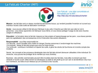 La FabLab Charter (MIT)
                                                                                                                                             Innovation is Openness



                                                                                              Les FabLab : une idée concrétisée et 
                                                                                              formalisée par le MIT :
                                                                                              http://fab.cba.mit.edu/about/charter  



Mission : les fab labs sont un réseau mondial de laboratoires locaux, qui rendent possible l’invention en ouvrant aux 
individus l’accès à des outils de fabrication numérique.

Accès : vous pouvez utiliser le fab lab pour fabriquer à peu près n’importe quoi (dès lors que cela ne nuit à 
personne) ; vous devez apprendre à le fabriquer vous-même, et vous devez partager l’usage du lab avec d’autres 
usages et utilisateurs.

Education : la formation dans le fab lab s’appuie sur des projets et l’apprentissage par les pairs ; vous devez prendre 
part à la capitalisation des connaissances à et à l’instruction des autres utilisateurs.

Responsabilité : vous êtes responsable de :
➔
 La sécurité : savoir travailler sans mettre en danger d’autres personnes ni endommager les machines
➔
 La propreté : laisser le lab plus propre que vous ne l’avez trouvé
➔
 La continuité : contribuer à entretenir et réparer les outils, à gérer les stocks de fournitures et à rendre compte des 
incidents

Secret : les concepts et les processus développés dans les fab labs doivent demeurer utilisables à titre individuel. En 
revanche, vous pouvez les protéger de la manière qui vous choisirez.

Business : des activités commerciales peuvent être incubées dans les fab labs, mais elles ne doivent pas faire 
obstacle à l’accès ouvert. Elles doivent se développer au-delà du lab plutôt qu’en son sein et de bénéficier à leur tour 
aux inventeurs, aux labs et aux réseaux qui ont contribué à leur succès.



                                                                           6                                                              www.inno3.fr
                      « L'impression 3D : prochaine révolution de la propriété ? », © 2012 Benjamin Jean, inno³,  sous triple licence CC-By-SA 3.0, GNU GFL 1.3 et LAL 1.3
 