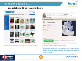 Un marché parallèle ...
                                                                                                                                          Innovation is Openness

     Les créations 3D se retrouvent sur :




Dépôt communautaire d'objet 3D (fichiers CAO)

                                                                               Catégorie  dédiée  à  ces  fichiers  sur  « The  Pirate 
                                                                               Bay », le plus grand moteur de recherche peer to 
                                                                               peer mondial.


                                                                        8                                                              www.inno3.fr
                   « L'impression 3D : prochaine révolution de la propriété ? », © 2012 Benjamin Jean, inno³,  sous triple licence CC-By-SA 3.0, GNU GFL 1.3 et LAL 1.3
 