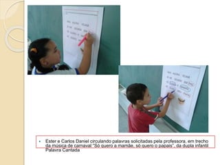  Ester e Carlos Daniel circulando palavras solicitadas pela professora, em trecho
da música de carnaval “Só quero a mamãe, só quero o papais”, da dupla infantil
Palavra Cantada
 