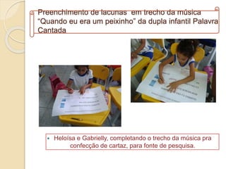 Preenchimento de lacunas em trecho da música
“Quando eu era um peixinho” da dupla infantil Palavra
Cantada
 Heloísa e Gabrielly, completando o trecho da música pra
confecção de cartaz, para fonte de pesquisa.
 