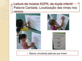 Leitura da música SOPA, da dupla infantil
Palavra Cantada. Localização das rimas nos
versos.
 Bianca, circulando palavras que rimam
 
