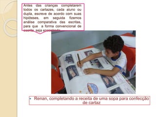 Antes das crianças completarem
todos os cartazes, cada aluno ou
dupla, escreve de acordo com suas
hipóteses, em seguida fizemos
análise comparativa das escritas,
para que a forma convencional de
escrita seja encontrada.
 Renan, completando a receita de uma sopa para confecção
de cartaz
 