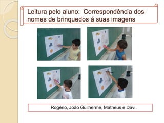 Leitura pelo aluno: Correspondência dos
nomes de brinquedos à suas imagens
Rogério, João Guilherme, Matheus e Davi.
 