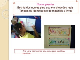Nomes próprios
Escrita dos nomes para uso em situações reais
Tarjetas de identificação de materiais e livros
Ana Lara, escrevendo seu nome para identificar
seus livro
 