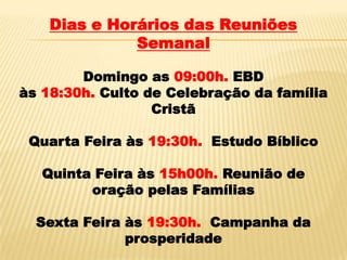 Dias e Horários das Reuniões
              Semanal

        Domingo as 09:00h. EBD
às 18:30h. Culto de Celebração da família
                  Cristã

 Quarta Feira às 19:30h. Estudo Bíblico

   Quinta Feira às 15h00h. Reunião de
         oração pelas Famílias

  Sexta Feira às 19:30h. Campanha da
              prosperidade
 