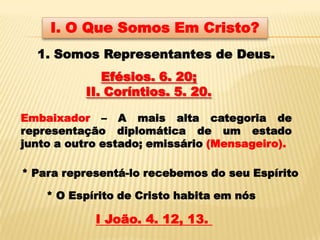 I. O Que Somos Em Cristo?
  1. Somos Representantes de Deus.
             Efésios. 6. 20;
          II. Coríntios. 5. 20.

Embaixador – A mais alta categoria de
representação diplomática de um estado
junto a outro estado; emissário (Mensageiro).

* Para representá-lo recebemos do seu Espírito

    * O Espírito de Cristo habita em nós

            I João. 4. 12, 13.
 